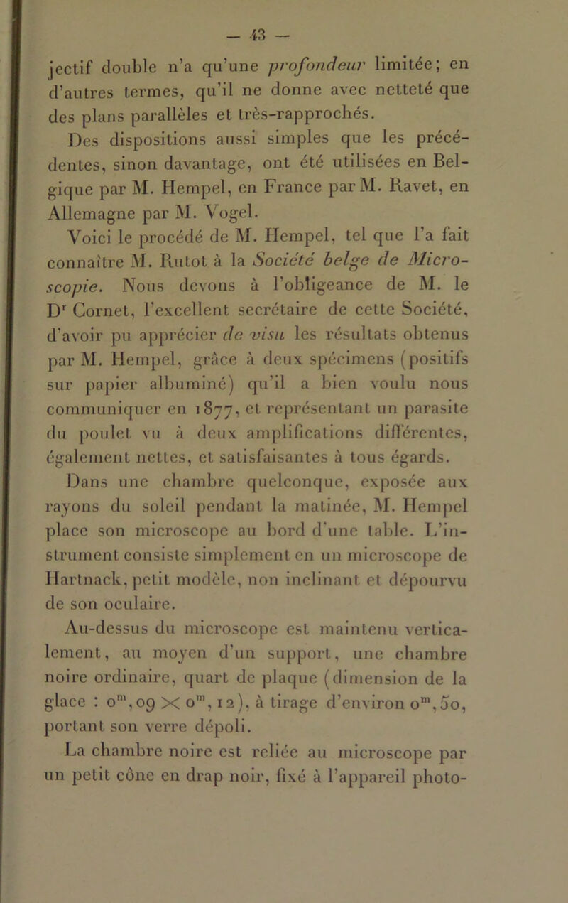 jectif double n’a qu’une profondeur limitée; en d’autres termes, qu’il ne donne avec netteté que des plans parallèles et très-rapprochés. Des dispositions aussi simples que les précé- dentes, sinon davantage, ont été utilisées en Bel- gique par M. Hempel, en France parM. Ravet, en Allemagne par M. Vogel. Voici le procédé de M. Hempel, tel que l’a fait connaître M. Rutot à la Société belge de Micro- scopie. Nous devons à l’obligeance de M. le D Cornet, l’excellent secrétaire de cette Société, d’avoir pu apprécier de visu les résultats obtenus par M. Hempel, grâce à deux spécimens (positifs sur papier albuminé) qu’il a l)icn voulu nous communiquer en 1877, et représentant un parasite du poulet vu à deux amplifications difiérenles, également nettes, et satisfaisantes à tous égards. Dans une chambre quelconque, exposée aux rayons du soleil pendant la matinée, M. Hempel place son microscope au bord d'une table. L’in- strument consiste simplement en un microscope de Hartnack, petit modèle, non inclinant et dépoui’vu de son oculaire. vVu-dessus du microscope est maintenu vertica- lement, au moyen d’un support, une chambre noire ordinaire, quart de plaque (dimension de la glace : o',09 X o', 12), à tirage d’environ o’,5o, portant son verre dépoli. La chambre noire est reliée au microscope par un petit cône en drap noir, fixé à l’appareil photo-