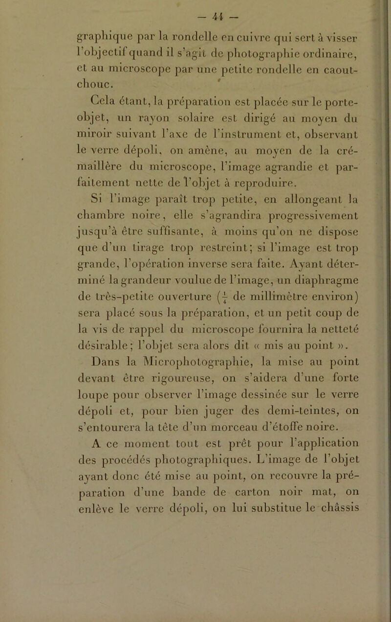 graphique par la rondelle eu cuivre qui sert à visser l’objectif quand il s’agit de photographie ordinaire, et au microscope par une petite rondelle en caout- chouc. ' Cela étant, la préparation est placée sur le porte- objet, un rayon solaire est dirigé au moyen du miroir suivant l’axe de l’instrument et, observant le verre dépoli, on amène, au moyen de la cré- maillère du microscope, l’image agrandie et par- faitement nette de l’objet à reproduire. Si l’image paraît ti’op petite, en allongeant la chambre noire, elle s’agrandira progressivement jusqu’à être suffisante, à moins qu’on ne dispose que d’un tirage trop restreint; si l’image est trop grande, l’opération inverse sera faite. Ayant déter- miné la grandeur voulue de l’image, un diaphragme de très-petite ouverture (j de millimètre environ) sera placé sous la pi’éparation, et un petit coup de la vis de rappel du microscope fournira la netteté désirable; l’objet sera alors dit « mis au point ». Dans la Microphotographie, la mise au point devant être rigoureuse, on s’aidera d’une forte loupe pour observer l’image dessinée sur le verre dépoli et, pour bien juger des demi-teintes, on s’entourera la tête d’un morceau d’étolfe noire. A ce moment tout est prêt pour l’application des procédés photographiques. L’image de l’objet ayant donc été mise au point, on recouvre la pré- paration d’une bande de carton noir mat, on enlève le verre dépoli, on lui substitue le châssis