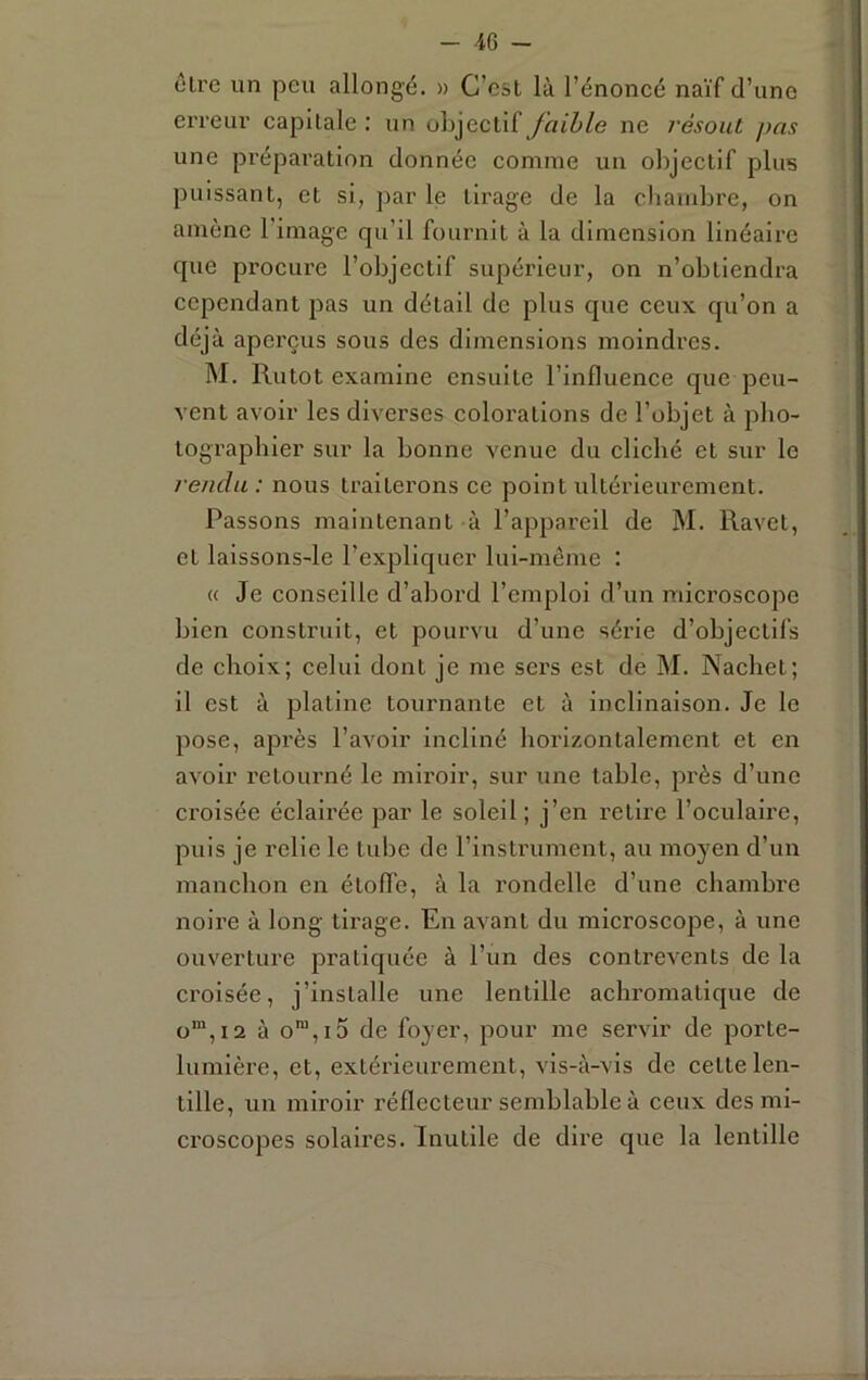 être un peu allongé. » G’esl là l’énoncé naïf d’une erreui’ capitale : un objectif /ntZ>/e ne résout pas une préparation donnée comme un objectif plus puissant, et si, par le tirage de la cliambre, on amène l’image qu’il fournit à la dimension linéaire que procure l’objectif supérieur, on n’obtiendra cependant pas un détail de plus que ceux qu’on a déjà aperçus sous des dimensions moindres. M. Rutot examine ensuite l’influence que peu- vent avoir les diverses coloi’ations de l’objet à pbo- tographler sur la bonne venue du cliché et sur le rendu: nous traiterons ce point ultérieurement. Passons maintenant à l’appareil de M. Ravet, et laissons-le l’expliquer lui-même : « Je conseille d’abord l’emploi d’un mici’oscopc bien construit, et pourvu d’une série d’objectifs de choix; celui dont je me sers est de M. Nacbet; il est à platine tournante et à inclinaison. Je le pose, apx'ès l’avoir incliné horizontalement et en avoir retourné le miroir, sur une table, près d’une croisée éclairée par le soleil; j’en retire l’oculaire, puis je relie le tube de l’instrument, au moyen d’un manchon en étoffe, à la rondelle d’une chambi'e noii’e à long tirage. En avant du microscope, à une ouverture pratiquée à l’un des contrevents de la croisée, j’installe une lentille achromatique de ü“,i2 à o™,i5 de foyer, pour me servir de porte- lumière, et, extérieurement, vis-à-vis de cette len- tille, un miroir réflecteur semblable à ceux des mi- croscopes solaires. Inutile de dire que la lentille