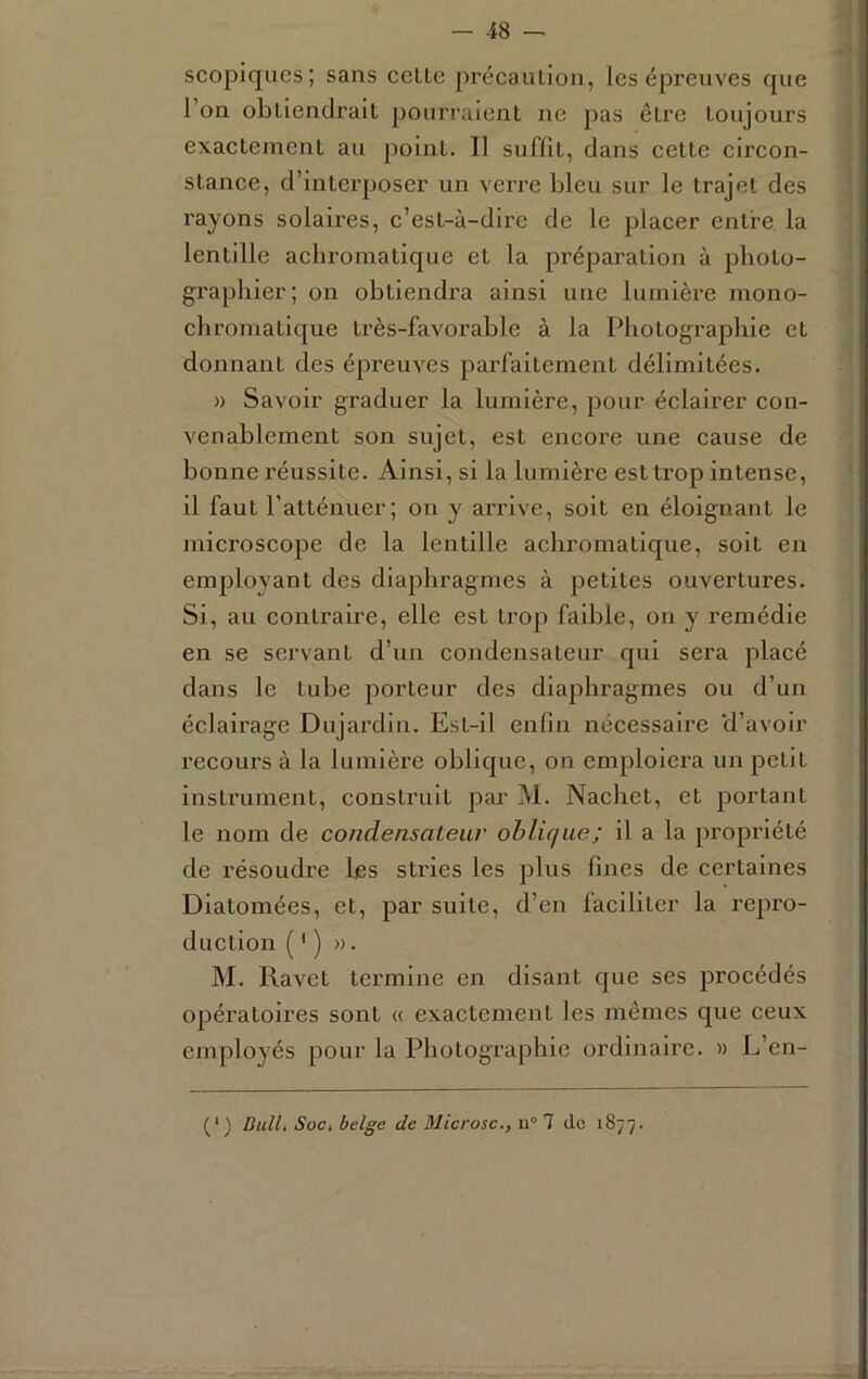 scopiques; sans celle précaulion, les épreuves que l’on obliendrail pourraienl ne pas êlre loujours exaclemenl au poinl. Il suffîl, clans celle circon- slance, cl’inlerposer un verre bleu sur le trajet des rayons solaires, c’est-à-dire de le placer entre la lentille achromatique et la préparation à photo- graphier; on obtiendra ainsi une lumière mono- chromatique très-favorable à la Photographie et donnant des épreuves parfaitement délimitées. » Savoir graduer la lumière, pour éclairer con- venablement son sujet, est encore une cause de bonne réussite. Ainsi, si la lumière est trop intense, il faut l’atténuer; on y arrive, soit en éloignant le microscope de la lentille achromatique, soit en employant des diaphragmes à petites ouvertures. Si, au contraire, elle est ti’op faible, on y remédie en se servant d’un condensateur qui sera placé dans le tube porteur des diaphragmes ou d’un éclairage Dujardin. Est-il enfin nécessaire d’avoir recours à la lumière oblic|ue, on emploiera un petit instrument, construit par M. Nachet, et portant le nom de condensateur oblique; il a la propriété de résoudre les stries les plus fines de certaines Diatomées, et, par suite, d’en faciliter la repro- duction ( ' ) ». M. Ravet termine en disant que ses procédés opératoires sont « exactement les mêmes que ceux employés pour la Photographie ordinaire. » L’en- (‘) DulL Soc> belge de Microsc., n° 1 de 1877.