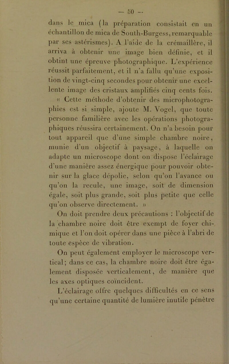 dans le mica (la préparalion coiisislaÎL en un éclianLillon de mica de Soulli-Burgess,remarquable par ses astérismes). A l’aide de la crémaillère, il arriva à obtenir une image bien définie, et il obtint une épreuve pbotograpbique. L’expérience réussit parfaitement, et il n’a fallu qu’une exposi- tion de vingt-cinq secondes pour obtenir une excel- lente image des cristaux amplifiés cinq cents fois. « Cette méthode d’obtenir des micropbotogra- pbies est si simple, ajoute M. Vogel, que toute personne familière avec les opérations pbotogra- pbiques réussira eertainement. On n’a besoin pour tout appareil que d’une simple cbambre noire, munie d’un objectif à paysage, à laquelle on adapte un microscope dont on dispose l’éclairage d’une manière assez énergique pour pouvoir obte- nir sur la glace dépolie, selon qu’on l’avance ou qu’on la recule, une image, soit de dimension égale, soit plus grande, soit plus petite que celle qu’on observe directement. » On doit prendre deux précautions : l’objectif de la cbambre noire doit être exempt de foyer ebi- mique et l’on doit opérer dans une pièce à l’abri de toute espèce de vibration. On peut également employer le microscope ver- tical; dans ce cas, la cbambre noire doit être éga- lement disposée verticalement, de manière que les axes optiques coïncident. L’éclairage olfre quelques difficultés en ce sens qu’une certaine quantité de lumière inutile pénètre