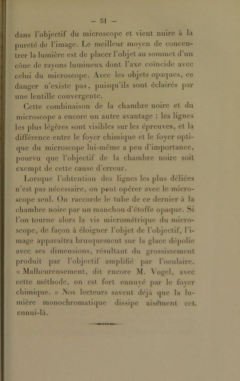 clans l’objcclif du microscope et vient nuire à la pureté de l’image. Le meilleur moyen de concen- trer la lumière est de placer l’objet au sommet d’un cône de rayons lumineux dont l’axe coïncide avec celui du microscope. Avec les objets opaques, ce danger n’existe pas, puiseju’ils sont éclairés par une lentille convergente. Cette combinaison de la chambre noire et du microscope a encore un autre avantage : les lignes les plus légères sont visibles sur les épreuves, et la différence entre le foyer chimique et le foyer opti- fjue du microscope lui-méme a peu d’importance, pourvu que l’objectif de la chambi’e noire soit exempt de cette cause d’erreur. Lorsque l’obtention des lignes les plus déliées n’est pas nécessaire, on peut opérer avee le micro- scope seul. On raccorde le tube de ee deimier à la chambre noire par un manchon d’étoffe opaque. Si l’on tourne alors la vis micromélrique du micro- scope, de façon à éloigner l’objet de l’objectif, l'i- mage apparaîtra brusquement sur la glace dépolie avec ses dimensions, résultant du grossissement produit par l’objectif amplifié par l’oculaire. « Malheureusement, dit encore M. Vogel, avee cette méthode, on est fort ennuyé par le foyer chimique. » Nos lecteurs savent déjà que la lu- mière monochromatique dissipe aisément cet. ennui-là.