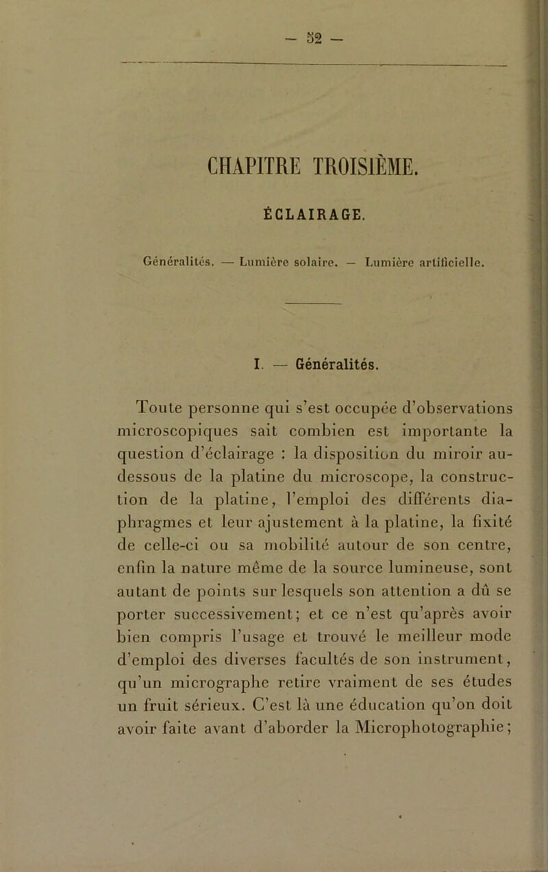 CHAPITRE TROISIÈME. ÉCLAIRAGE. Généralités. — Lumière solaire. — Lumière artificielle. I. — Généralités. Toute personne qui s’est occupée d’observations microscopiques sait combien est importante la question d’éclairage : la disposition du miroir au- dessous de la platine du microscope, la construc- tion de la platine, l’emploi des dilTérents dia- phragmes et leur ajustement à la platine, la fixité de celle-ci ou sa mobilité autour de son centre, enfin la nature même de la source lumineuse, sont autant de points sur lesquels son attention a dû se porter successivement; et ce n’est qu’après avoir bien compris l’usage et trom'é le meilleur mode d’emploi des diverses facultés de son instrument, qu’un micrographe retire vraiment de ses études un fruit sérieux. C’est là une éducation qu’on doit avoir faite avant d’aborder la Microphotographie;