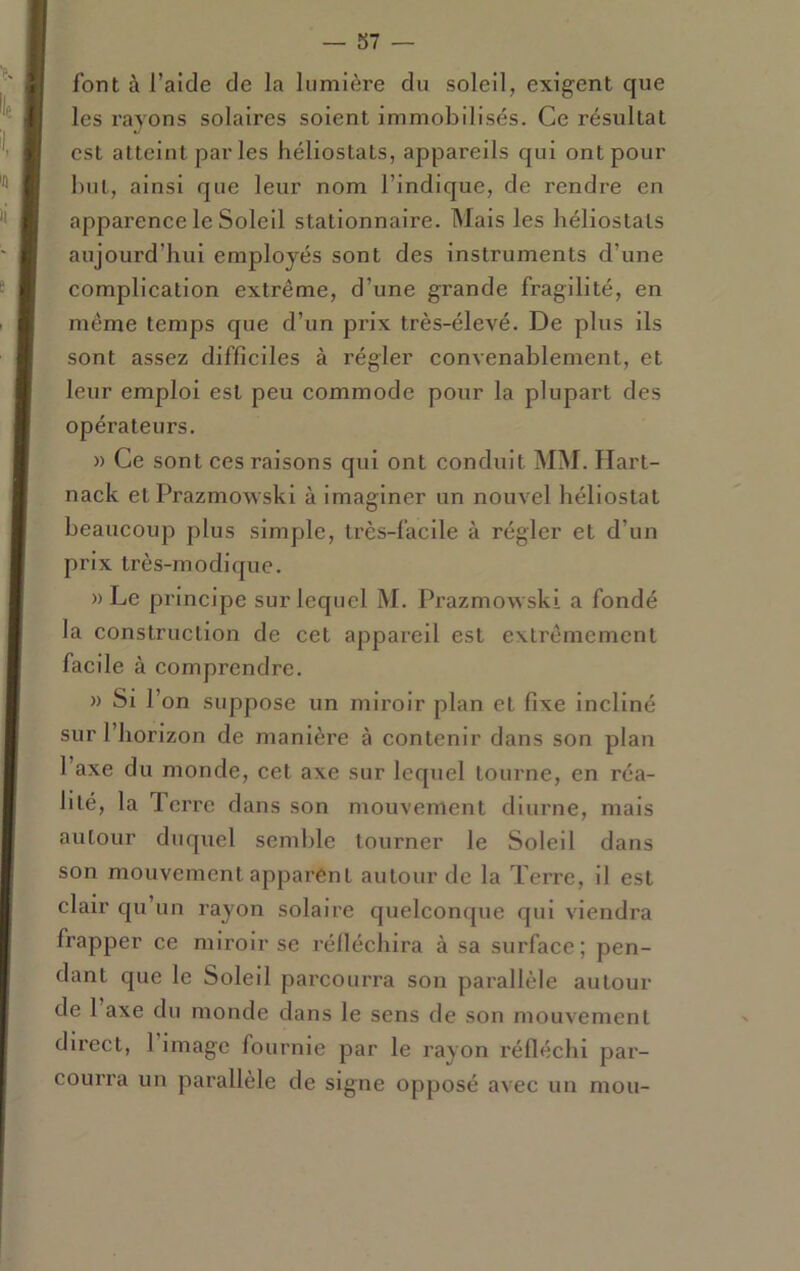 font à l’aide de la lumière du soleil, exigent que les rayons solaires soient immobilisés. Ce résultat est atteint parles héliostats, appareils qui ont pour but, ainsi que leur nom l’indique, de rendre en apparenee le Soleil stationnaire. Mais les héliostats aujourd’hui employés sont des Instruments d’une eomplieation extrême, d’une grande fragilité, en même temps que d’un prix très-élevé. De plus ils sont assez difficiles à régler convenablement, et leur emploi est peu commode pour la plupart des opérateurs. )) Ce sont ces raisons qui ont conduit MM. Hart- nack et Prazmowski à imaginer un nouvel héliostat beaucoup plus simple, très-facile à régler et d’un prix très-modique. » Le principe sur lequel M. Prazmowski a fondé la construction de cet appareil est extrêmement facile à comprendre. » Si l’on suppose un miroir plan et fixe incliné sur l’horizon de manière à contenir dans son plan l’axe du monde, cet axe sur lequel tourne, en réa- lité, la Terre dans son mouvement diurne, mais autour duquel semble tourner le Soleil dans son mouvement apparent autour de la Terre, il est clair qu’un rayon solaire quelconque qui viendra frapper ce miroir se rélléchira à sa surface; pen- dant que le Soleil parcourra son parallèle autour de 1 axe du monde dans le sens de son mouvement direct, 1 image fournie par le rayon réfléchi par- courra un parallèle de signe opposé avec un mou-