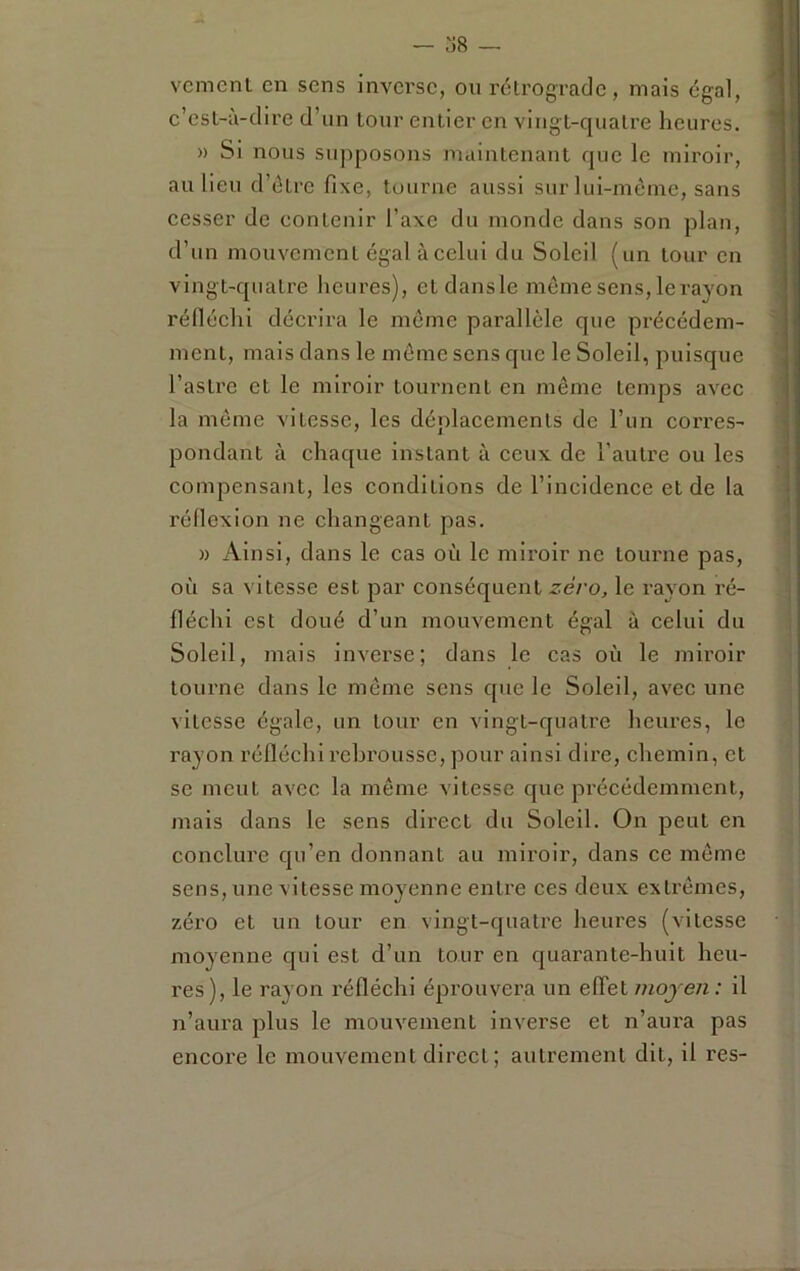 o8 — vcmcnt en sens inverse, ou rétrograde, mais égal, c’esL-à-dire d’un tour entier en vingt-quatre heures. » Si nous siqiposons maintenant que le miroir, au lieu d’étre fixe, tourne aussi sur lui-mèine, sans cesser de contenir l’axe du monde dans son plan, d’un mouvement égal à celui du Soleil (un tour en vingt-quatre heures), etdansle même sens, le rayon réfiéehi décrira le même parallèle que précédem- ment, mais dans le même sens que le Soleil, puisque l’astre et le miroir tournent en même temps avec la même vitesse, les déplacements de l’un corres- pondant à chaque instant à ceux de l’autre ou les compensant, les conditions de l’incidence et de la réflexion ne changeant pas. » Ainsi, dans le cas où le miroir ne tourne pas, où sa vitesse est par conséquent 2:e/’o, le rayon ré- fléchi est doué d’un mouvement égal à celui du Soleil, mais inverse; dans le cas où le miroir tourne dans le même sens que le Soleil, avec une vitesse égale, un tour en vingt-quatre heures, le rayon réfléchi rebrousse, pour ainsi dire, chemin, et SC meut avec la même vitesse que précédemment, mais dans le sens direct du Soleil. On peut en conclure qu’en donnant au miroir, dans ce même sens, une vitesse moyenne entre ces deux extrêmes, zéro et un tour en vingt-quatre heures (vitesse moyenne qui est d’un tour en quarante-huit heu- res), le rayon réfléchi éprouvera un effet moyen : il n’aui'a plus le mouvement inverse et n’aui'a pas encore le mouvement direct; autrement dit, il res-