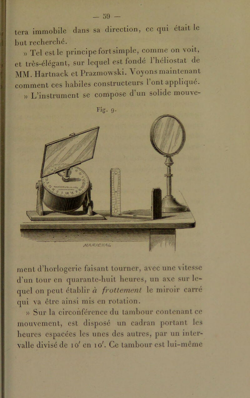 - ü9 — ment d’horlogerie faisant tourner, avec une vitesse d’un tour en quarante-huit heures, un axe sur le- quel on peut établir à frottement le miroir carré qui va être ainsi mis en rotation. » Sur la circonférence du tambour contenant ce mouvement, est disposé un cadran portant les heures espacées les unes des autres, par un inter- valle divisé de lo' en lo'. Ce tambour est lui-même tcra immobile dans sa direction, ce qui était le but recherché. » Tel est le principe fort simple, comme on volt, et très-élégant, sur lequel est fondé 1 héliostat de MM. Hartnack et Prazmowski. Voyons maintenant comment ces habiles constructeurs l’ont appliqué. » L’instrument se compose d’un solide mouve- Fic- 9-