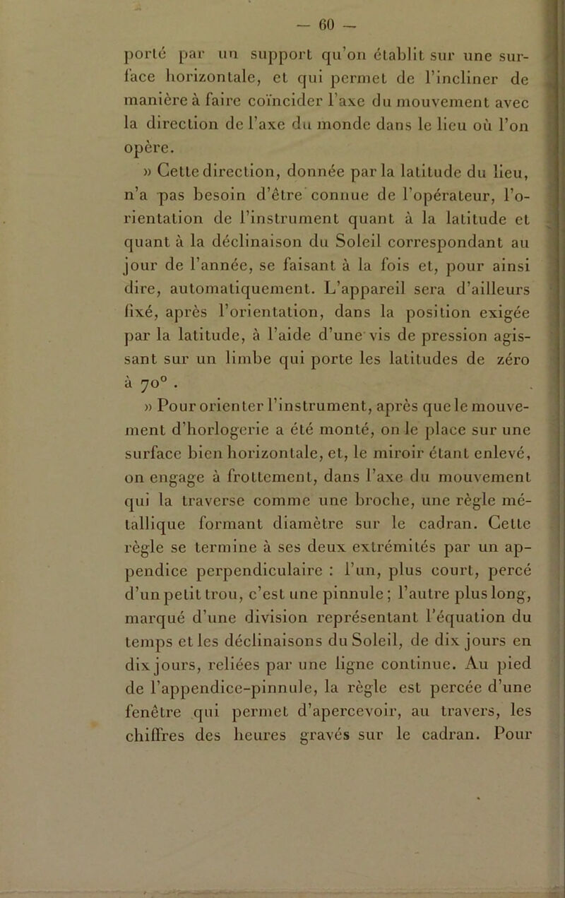 porlé par un support qu’on établit sur une sur- lace horizontale, et qui permet de l’incliner de manière à faire coïncider l’axe du mouvement avec la direction de l’axe du monde dans le lieu où l’on opère. » Cette direction, donnée parla latitude du lieu, n’a pas besoin d’être connue de l’opérateur, l’o- rientation de l’instrument quant à la latitude et quant à la déclinaison du Soleil correspondant au jour de l’année, se faisant à la fois et, pour ainsi dire, automatiquement. L’appareil sera d’ailleurs fixé, après l’orientation, dans la position exigée par la latitude, à l’aide d’une vis de pression agis- sant sur un limbe qui porte les latitudes de zéro à 70° . » Pour orienter l’instrument, après que le mouve- ment d’horlogerie a été monté, on le place sur une surface bien horizontale, et, le miroir étant enlevé, on engage à frottement, dans l’axe du mouvement qui la traverse comme une broche, une règle mé- tallique formant diamètre sur le cadran. Cette règle se termine à ses deux extrémités par un ap- pendice perpendiculaire : l’un, plus court, percé d’un petit trou, c’est une pinnule ; l’autre plus long, marqué d’une division représentant l’équation du temps et les déclinaisons du Soleil, de dix jours en dix jours, reliées par une ligne continue. Au pied de l’appendice-pinnide, la règle est percée d’une fenêtre qui pei'inet d’apercevoir, au travers, les chilfres des heures gravés sur le cadran. Pour