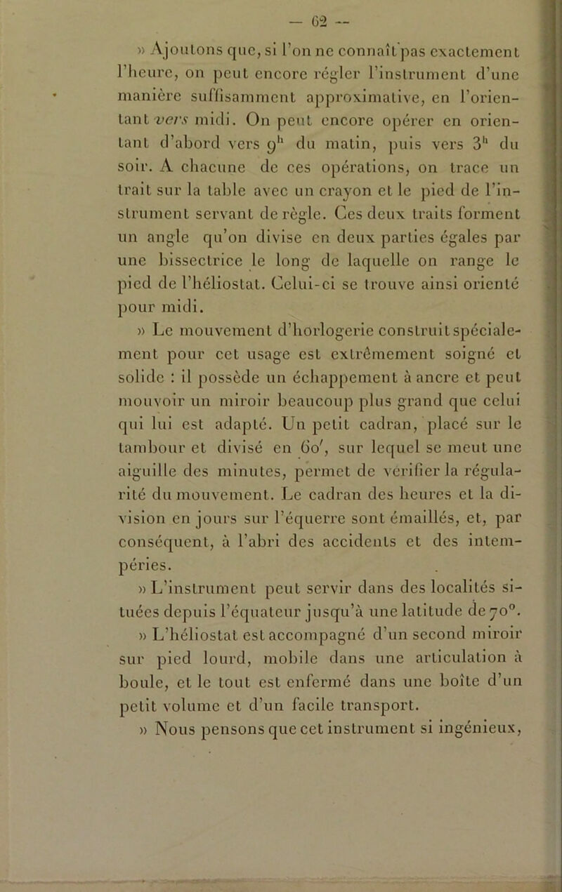 - (j^2 — » Ajoiilons que, si l’on ne connaît pas exactement riieurc, on peut encore régler l’instrument d’une manière sulHsammcnt approximative, en l’orien- tant midi. On peut encore opérer en orien- tant d’abord vers 9'* du matin, puis vers 3'“ du soir. A chacune de ces opérations, on trace un trait sur la table avec un crayon et le pied de l’in- strument servant déréglé. Ces deux traits forment un angle qu’on divise en deux parties égales par une bissectrice le long de laquelle on range le pied de l’héliostat. Celui-ci se trouve ainsi orienté pour midi. » Le mouvement d’borlogci'ie construit spéciale- ment pour cet usage est extrêmement soigné et solide : il possède un échappement à ancre et peut mouvoir un miroir beaucoup plus grand que celui qui lui est adapté. Un petit cadran, placé sur le tambour et divisé en 60', sur lequel se meut une aiguille des minutes, permet de vérifier la régula- rité du mouvement. Le cadran des heures et la di- vision en jours sur l’équerre sont émaillés, et, par conséquent, à l’abri des accidents et des intem- péries. » L’instrument peut servir dans des localités si- tuées depuis l’équateur jusqu’à une latitude de 70”. » L’héliostal est accompagné d’un second miroir sur pied lourd, mobile dans une articulation à boule, et le tout est enfermé dans une boîte d’un petit volume et d’un facile transport. » Nous pensons que cet instrument si ingénieux.