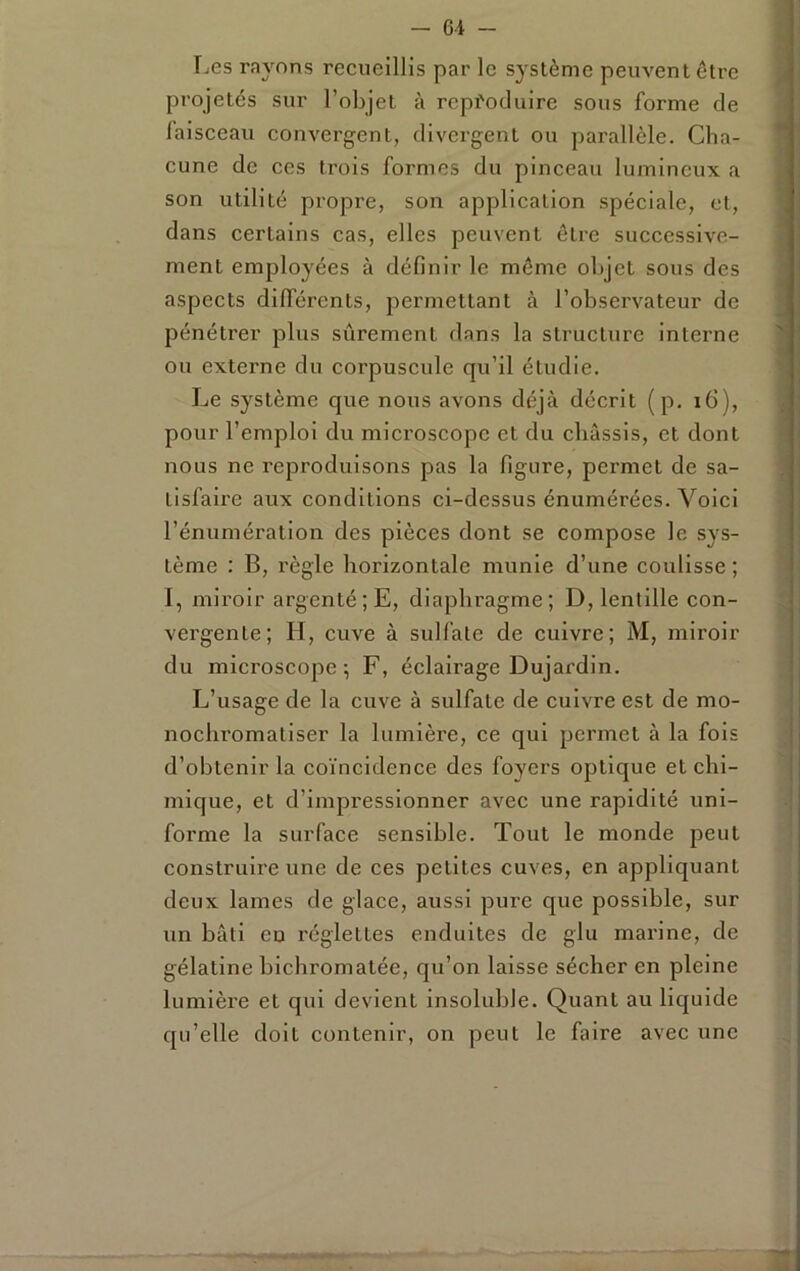 Les rayons recueillis par le système peuvent être pi'ojetés sur l’objet à reproduire sous forme de faisceau convergent, divergent ou parallèle. Cha- cune de ces trois formes du pinceau lumineux a son utilité propre, son application spéciale, et, dans certains cas, elles peuvent être successive- ment employées à définir le meme objet sous des aspects dilTérents, permettant à l’observateur de pénétrer plus sûrement dans la structure interne ou externe du corpuscule qu’il étudie. Le système que nous avons déjà décrit (p. i6), pour l’emploi du microscope et du châssis, et dont nous ne reproduisons pas la figure, permet de sa- tisfaire aux conditions ci-dcssus énumérées. Voici l’énumération des pièces dont se compose le sys- tème : B, règle horizontale munie d’une coulisse ; I, miroir argenté ;E, diaphragme; D, lentille con- vergente; H, cuve à sulfate de cuivre; M, miroir du microscope ; F, éclairage Dujardin. L’usage de la cuve à sulfate de cuivre est de mo- nochromatiser la lumière, ce qui permet à la fols d’obtenir la coïncidence des foyers optique et chi- mique, et d’impressionner avec une rapidité uni- forme la surface sensible. Tout le monde peut construire une de ces petites cuves, en appliquant deux lames de glace, aussi pure que possible, sur un bâti eu réglettes enduites de glu mai’ine, de gélatine bicbromatée, qu’on laisse sécher en pleine lumière et qui devient insoluble. Quant au liquide qu’elle doit contenir, on peut le faire avec une