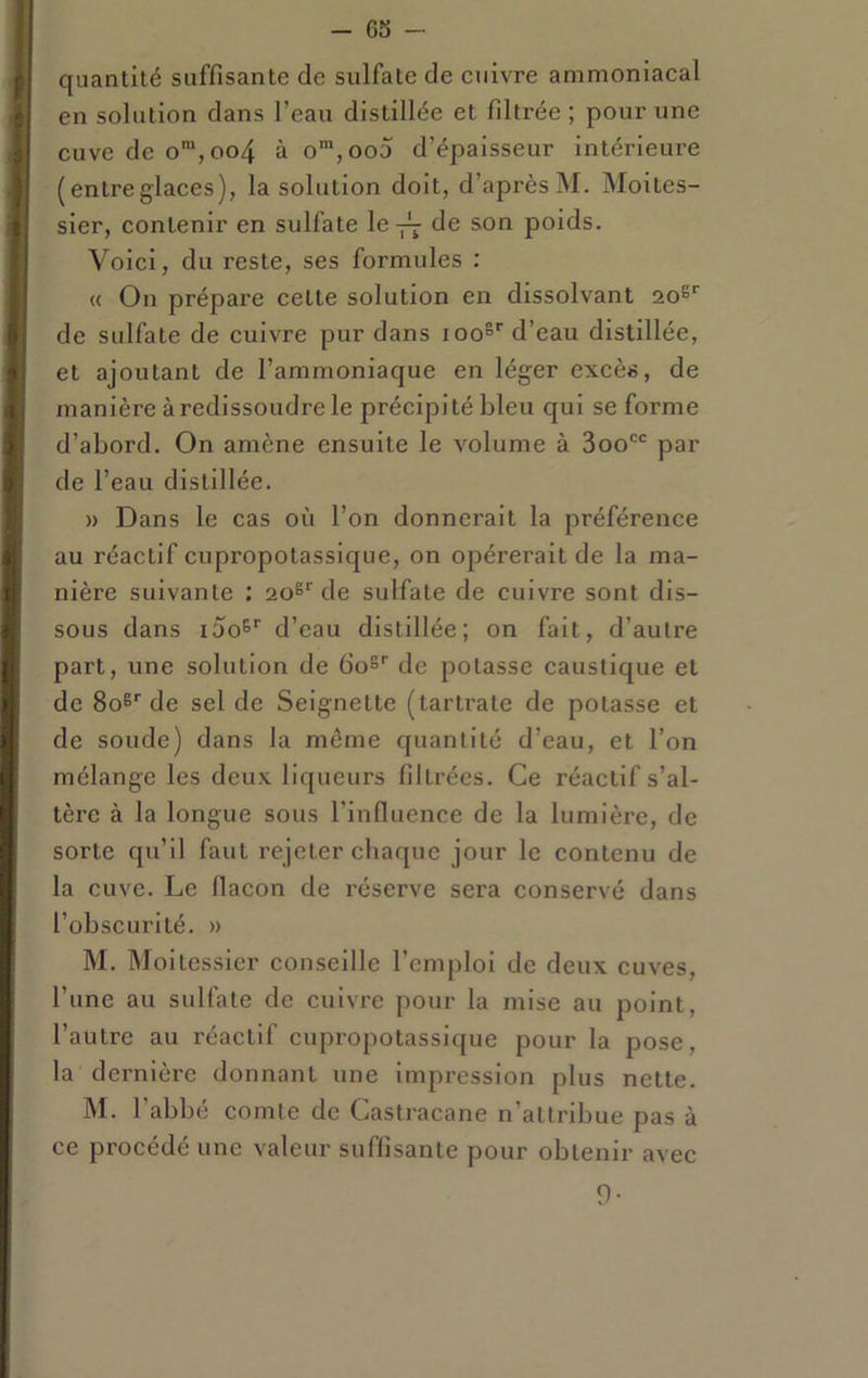 quantité suffisante de sulfate de cuivre ammoniacal en solution dans l’eau distillée et filtrée ; pour une cuve de o',oo4 à o™,oo5 d’épaisseur intérieure (entreglaces), la solution doit, d’après M. Moites- sier, contenir en sulfate le-j^ de son poids. Voici, du reste, ses formules : « On prépare cette solution en dissolvant aoS de sulfate de cuivre pur dans loo®*' d’eau distillée, et ajoutant de l’ammoniaque en léger excès, de manière à redissoudre le précipité bleu qui se forme d’abord. On amène ensuite le volume à 3oo'*^ par de l’eau distillée. » Dans le cas où l’on donnerait la préférence au réactif cupropotassique, on opérerait de la ma- nière suivante : 20®” de sulfate de cuivre sont dis- sous dans 100^'' d’eau distillée; on fait, d’autre part, une solution de boS'' de potasse caustique et de 80^'’de sel de Seignette (tartrate de potasse et de soude) dans la môme quantité d’eau, et l’on mélange les deux liqueurs filtrées. Ce réactif s’al- tère à la longue sous l’influence de la lumière, de sorte qu’il faut rejeter chaque jour le contenu de la cuve. Le flacon de réserve sera conservé dans l’obscurité. » M. Moitessier conseille l’emploi de deux cuves, l’une au sulfate de cuivre pour la mise au point, l’autre au réactif cupropotassique pour la pose, la dernière donnant une Impression plus nette. iM. l’abbé comte de Castracane n’attribue pas à ce procédé une valeur suffisante pour obtenir avec 9-