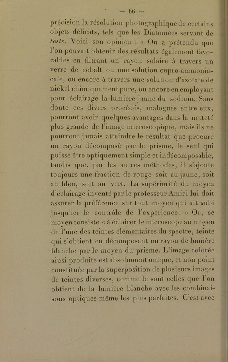 précision la résolution photographique de certains objets délicats, tels que les Diatomées servant de tests. Voici son opinion : « On a prétendu que l’on pouvait obtenir des résultats également favo- rables en filtrant un rayon solaire à travers un verre de cobalt ou une solution cujiro-ammonia- cale, ou encore à travers une solution d’azotate de nickel chimiquement pui'e, ou encore en employant pour éclairage la lumière jaune du sodium. Sans doute ces divers procédés, analogues entre eux, pourront avoir quelques avantages dans la netteté plus grande de l’image microscopique, mais ils ne pourront jamais atteindre le résultat que procure un rayon décomposé par le prisme, le seul qui puisse être optiquement simple et indécomposable, tandis que, par les autres méthodes, il s’ajoute toujours une fraction de rouge soit au jaune, soit au bleu, soit au vert. La supériorité du moyen d’éclairage inventé par le professeur Amici lui doit assurer la préférence sur tout moyen qui ait subi jusqu’ici le contrôle de l’expéi'ience. » Or, ce moyen consiste « à éclairer le microscope au moyen de l’une des teintes élémentaires du spectre, teinte qui s’obtient en décomposant un rayon de lumière blanche par le moyen du prisme. L’image colorée ainsi produite est absolument unique, et non point constituée parla superjmsition de plusieurs images de teintes diverses, comme le sont celles que l’on obtient de la lumière blanche avec les combinai- sons optiques même les plus parfaites. C’est avec