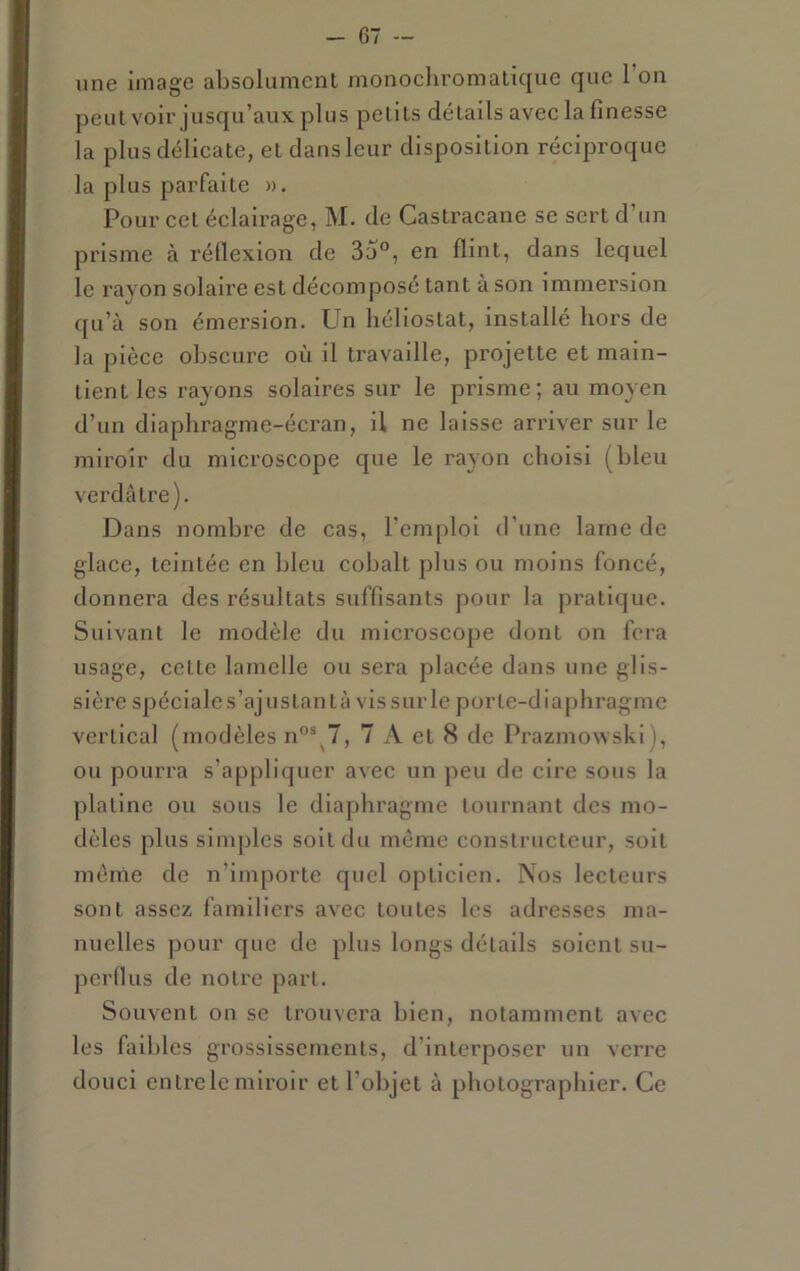 une image absolumenl monochromatique que l’on peut voir jusqu’aux plus petits détails avec la finesse la plus délicate, et dans leur disposition réciproque la plus parfaite ». Pour cet éclairage, M. de Castracane se sert d’un prisme à réflexion de 3o°, en flint, dans lequel le rayon solaire est décomposé tant à son immersion qu’à son émersion. Un héliostat, installé hors de la pièce obscure où il travaille, projette et main- tient les rayons solaires sur le prisme; au moyen d’un diaphragme-écran, U ne laisse arriver sur le miroir du microscope que le rayon choisi (bleu verdâtre). Dans nombi'e de cas, l’emploi d’une lame de glace, teintée en bleu cobalt plus ou moins foncé, donnera des résultats suffisants pour la pratique. Suivant le modèle du microscope dont on fera usage, cette lamelle ou sera placée dans une glis- sière spéciales’ajustantà vissurle porte-diaphragme vertical (modèles n”®^7, 7 A et 8 de Prazmowski), ou pourra s’appliquer avec un peu de cire sous la platine ou sous le diaphragme tournant des mo- dèles plus simples soit du môme constructeur, soit menle de n’importe quel opticien. Nos lecteurs sont assez familiers avec toutes les adresses ma- nuelles pour que de plus longs détails soient su- perflus de notre part. Souvent on se trouvera bien, notamment avec les faibles grossissements, d’interposer un verre douci entre le miroir et l’objet à photographier. Ce