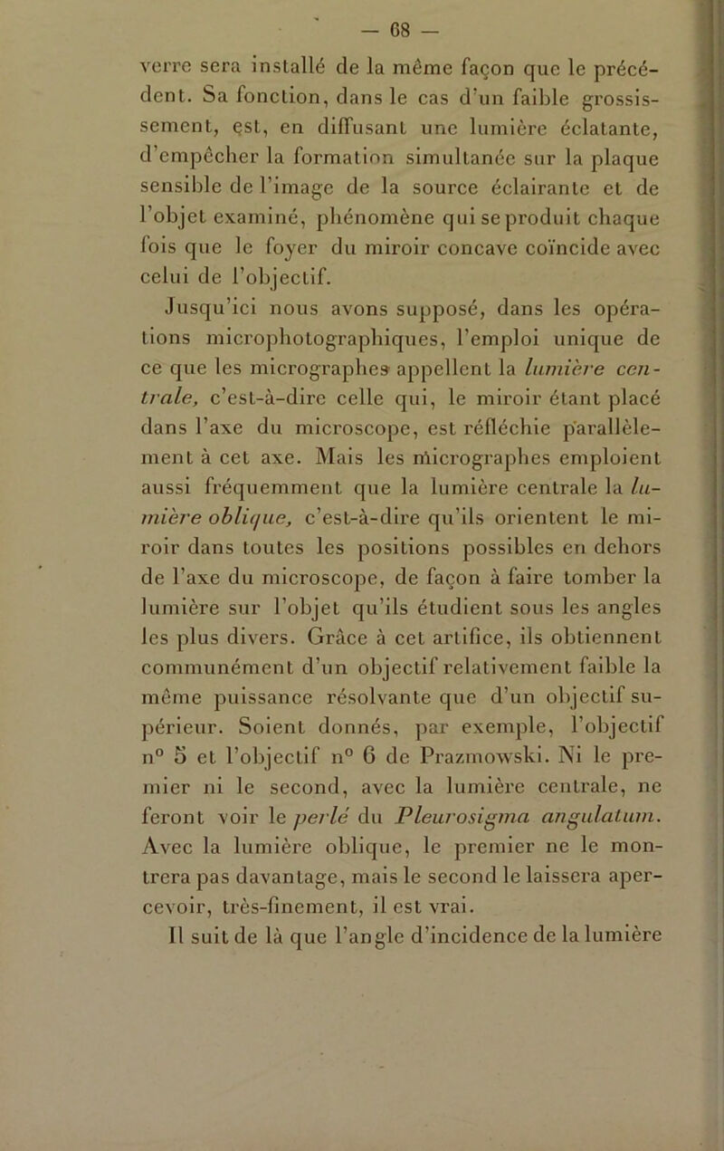verre sera installé de la même façon que le précé- dent. Sa fonction, dans le cas d’un faible grossis- sement, çst, en diffusant une lumière éclatante, d’empêcher la formation simultanée sur la plaque sensible de l’image de la source éclairante et de l’objet examiné, phénomène qui se produit chaque fois que le foyer du miroir concave coïncide avec celui de l’objectif. Jusqu’ici nous avons supposé, dans les opéra- tions microphotograpbiques, l’emploi unique de ce que les micrographes appellent la liunière cen- trale, c’est-à-dire celle qui, le miroir étant placé dans l’axe du microscope, est réfléchie p'arallèle- ment à cet axe. Mais les nllcrographes emploient aussi fréquemment que la lumière centrale la lu- mière obliciiie, c’est-à-dire qu’ils orientent le mi- roir dans toutes les positions possibles en dehors de l’axe du microscope, de façon à faire tomber la lumière sur l’objet qu’ils étudient sous les angles les plus divers. Grâce à cet artifice, ils obtiennent communément d’un objectif relativement faible la même puissance résolvante que d’un objectif su- périeur. Soient donnés, par exemple, l’objectif n° 5 et l’objectif n° 6 de Prazmowski. Ni le pre- mier ni le second, avec la lumièi'e centrale, ne feront voir le perlé du Pleurosigma angulatum. Avec la lumière oblique, le premier ne le mon- trera pas davantage, mais le second le laissera aper- cevoir, très-finement, il est vrai. Il suit de là que l’angle d’incidence de la lumière