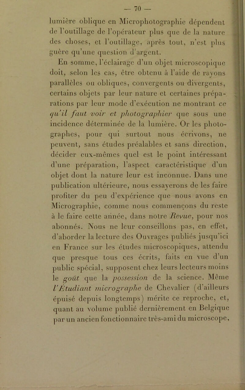 lumière oblique en Micropholographlc dépenclcnl de roulillage de ropéralcur plus que de la nalurc des choses, et l’oulillage, après tout, n’esL [)lus guère qu’une queslion d’argent. En somme, l’éclairage d’un objet microscopique doit, selon les cas, être obtenu à l’aide de rayons pai'allèles ou obliques, convergents ou divergents, certains objets par leur nature et certaines prépa- rations par leur mode d’exécution no montrant ce (lu il faut 'voir et photographier que sous une incidence déterminée de la lumière. Or les pboto- grapbes, pour qui surtout nous écrivons, ne peuvent, sans études préalables et sans direction, décider eux-mêmes quel est le point intéressant d’une préparation, l’aspect caractéristique d’un objet dont la nature leur est inconnue. Dans une publication ultérieure, nous essayerons de les faire profiter du peu d’exjiérience que nous avons en Micrographie, comme nous commençons du reste à le faire cette année, dans notre Revue, pour nos abonnés. Nous ne leur conseillons pas, en effet, d’aborder la lecture des Ouvrages publiés jusqu’ici en France sur les études microscopiques, attendu que presque tous ces écrits, faits en vue d’un public spécial, supposent chez leurs lecteurs moins le goût que la possession de la science. Même VÉtudiant inicrographe de Chevalier (d’ailleurs épuisé depuis longtemps) mérite ce reproche, et, quant au volume publié dernièrement en Belgique parmi ancien fonctionnaire très-ami du microscope,