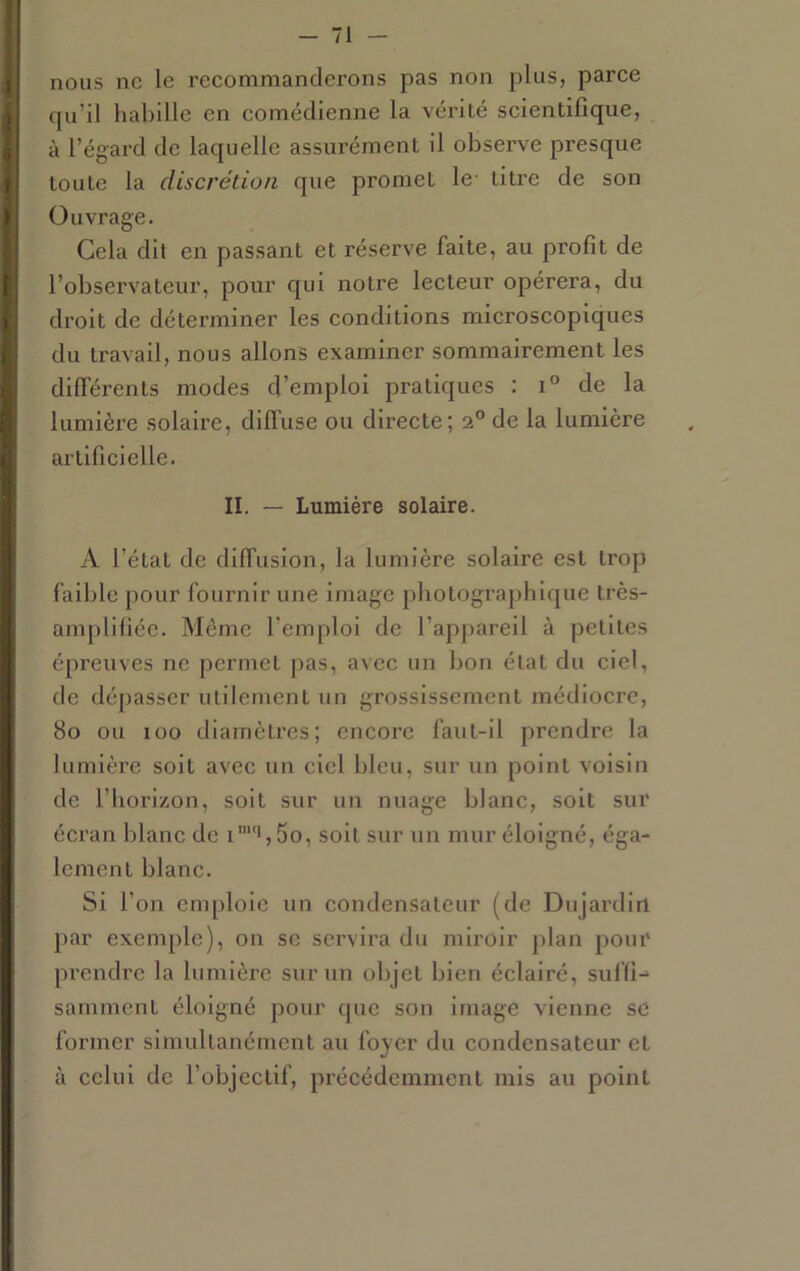 nous ne le reeommanderons pas non plus, parce cpi’il habille en eomédienne la vérité scientifique, à l’égai'd de laquelle assurément il observe presque toute la discrétion que promet le- titre de son Ouvrage. Cela dit en passant et réserve faite, au profit de l’observateur, pour qui notre lecteur opérera, du droit de déterminer les conditions microscopiques du travail, nous allons examiner sommairement les dilFérents modes d’emploi pratiques : de la lumière solaire, diffuse ou directe; 2° de la lumière artificielle. II. — Lumière solaire. A l’état de diffusion, la lumière solaire est trop faible pour fournir une image photographique très- ampli fiée. Même l’emploi de l’appareil à petites épreuves ne permet pas, avec un bon état du ciel, de dépasser utilement un grossissement médiocre, 80 ou 100 diamètres; encore faut-il prendre la lumière soit avec un ciel bleu, sur un point voisin de l’horizon, soit sur un nuage blanc, soit sur écran blanc de 5o, soit sur un mur éloigné, éga- lement blanc. Si l’on emploie un condensateur (de Dujardin par exemple), on se servira du miroir plan pour prendre la lumière sur un objet bien éclairé, suffD samment éloigné pour que son image vienne se former simultanément au foyer du condensateur et à celui de l’objectif, précédemment mis au point