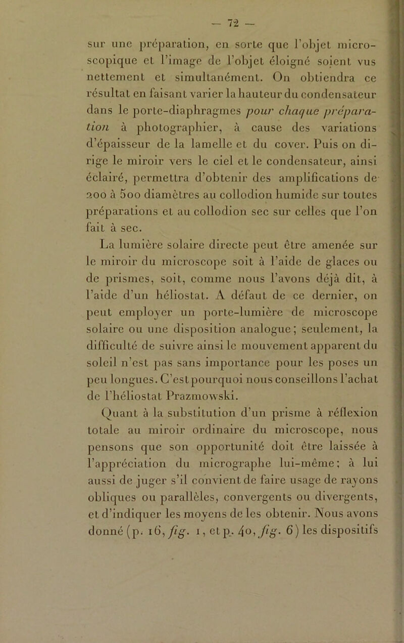 - 7“2 - sur une j)reparalion, en sorte que 1 olqeL iniero- scopique et l’image de l’objet éloigné soient vus 1 nettement et simultanément. On obtiendra ce l résultat en faisant varier laliauteur du condensateur dans le porte-diaphragmes pour chaque prépara- tion à photographier, à cause des variations d’épaisseur de la lamelle et du cover. Puis on di- rige le miroir vers le ciel et le condensateur, ainsi éclairé, permettra d’obtenir des amplifications de aoo à 5oo diamètres au collodion humide sur toutes préparations et au collodion sec sur celles que l’on fait à sec. La lumlèi'e solaire directe peut être amenée sur le miroir du microscope soit à l’aide de glaces ou de prismes, soit, comme nous l’avons déjà dit, à l’aide d’un héliostat. A défaut de ce dernier, on peut employer un porte-lumière de microscope solaire ou une disposition analogue; seulement, la difficulté de suivre ainsi le mouvement apparent du soleil n’est pas sans importance pour les poses un peu longues. C’estpourquoi nous conseillons l’achat de l’héliostat Prazmowski. Quant à la substitution d’un prisme à réflexion totale au miroir ordinaire du microscope, nous pensons que son opportunité doit être laissée à l’appréciation du micrographe lui-même ; à lui aussi de juger s’il convient de faire usage de rayons obliques ou parallèles, convergents ou divergents, et d’indiquer les moyens de les obtenir. Nous avons — — -