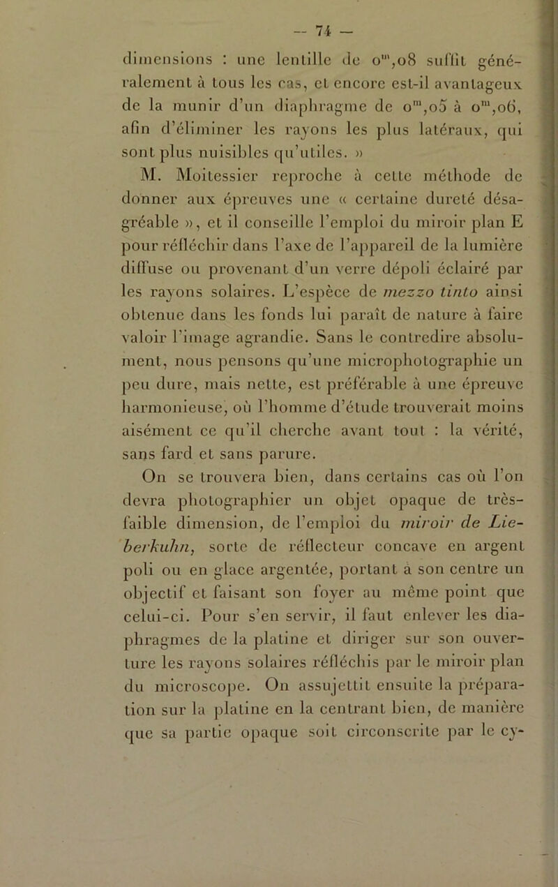 - 7 -i - dimensions ; une lenlille de o',o8 surill géné- ralement à tous les ras, et encore est-il avantageux de la Tnunir d’un diaphragme de o‘,o5 à o',o6, afin d’éliminer les rayons les plus latéraux, qui sont plus nuisibles qu’utiles. » M. Moitessier reproche à cette méthode de donner aux éj)reuves une « certaine dui’eté désa- gréable », et il conseille l’emploi du miroir plan E pour réfléchir dans l’axe de l’appareil de la lumière difTuse ou pi-ovenant d’un verre dépoli éclairé j^ar les l’ayons solaires. L’espèce de mezzo ti/ilo ainsi obtenue dans les fonds lui paraît de nature à faire valoir l’image agrandie. Sans le contredire absolu- ment, nous pensons qu’une microphotographie un peu dure, mais nette, est jiréférable à une épreuve harmonieuse, où l’homme d’étude trouverait moins aisément ce qu’il cherche avant tout : la vérité, sans fard et sans parure. On se trouvera bien, dans certains cas où l’on devra photographier un objet opaque de très- faible dimension, de l’emploi du miroir de Lie- herhuhn, sorte de réflecteur concave en argent poli ou en glace argentée, portant à son centre un objectif et faisant son foyer au même point que celui-ci. Pour s’en servir, il faut enlever les dia- phragmes de la platine et diriger sur son ouver- ture les rayons solaires réfléchis par le mu’oir plan du microscoj)e. On assujettit ensuite la prépara- tion sur la platine en la centi'ant bien, de manière que sa partie opaque soit circonscrite par le cy-