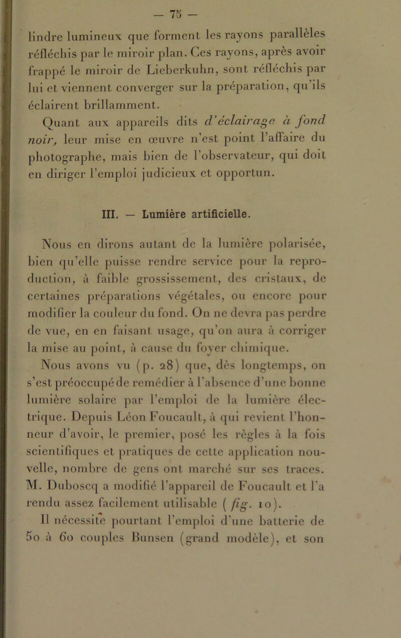 lindre lumineux que forment les rayons parallèles réfléchis par le miroir plan. Ces rayons, après avoir frappé le miroir de Lieberkuhn, sont réfléchis par lui et viennent converger sur la préparation, qu’ils éclairent brillamment. Quant aux appareils dits d‘éclairage à fond noir, leur mise en œuvre n’est point l’affaire du photographe, mais bien de l’observateur, qui doit en diriger l’emploi judicieux et opportun. III. — Lumière artificielle. Nous en dirons autant de la lumière polarisée, bien qu’elle puisse rendre service pour la repro- duction, à faible grossissement, des cristaux, de certaines préparations végétales, ou encore pour modifier la couleur du fond. On ne devra pas perdre de vue, en en faisant usage, qu’on aura à corriger la mise au point, à cause du foyer chimique. Nous avons vu (p. 28) que, dès longtemps, on s’est préoccupé de remédier à l’absence d’une bonne lumière solaire par l’emploi de la lumière élec- trique. Depuis Léon Foucault, à qui revient l’hon- neur d’avoir, le premier, posé les règles à la fols scientifiques et pratiques de cette application nou- velle, nombre de gens ont marché sur ses traces. M. Duboscq a modifié l’appareil de Foucault et l’a rendu assez facilement utilisable ( fig. 10). 11 nécessite pourtant l’emploi d’une batterie de 5o à 60 couples Bunsen (grand modèle), et son