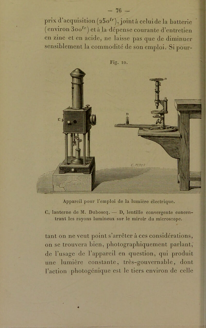 prix d’acquisition (25o‘’''),jointàceluide la batterie ‘ ( (environ 3ou'‘ ) età la dépense courante d’entretien en zine et en acide, ne laisse pas que de diminuer 1 sensiblement la commodité de son emploi. Si pour- Appareil pour l’emploi de la lumière électrique. C, lanterne de M. Duboseq. — D, lentille convergente concen- trant les rayons lumineux sur le miroir du microscope. J i tant on ne veut point s’arrêter à ces considérations, on se trouvera bien, photographiquement parlant, de l’usage de l’appareil en question, qui j^roduit une lumière eonstante, très-gouvernable, dont l’action photogénique est le tiers environ do celle