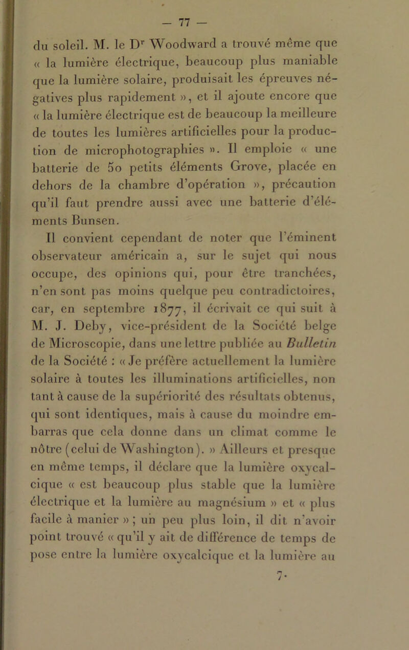 du soleil. M. le D'’ Woodward a trouvé même que « la lumière éleetrique, beaucoup plus maniable que la lumière solaire, produisait les épreuves né- gatives plus rapidement », et il ajoute encore que « la lumière électrique est de beaucoup la meilleure de toutes les lumières artificielles pour la produc- tion de microphotographies ». Il emploie « une batterie de 5o petits éléments Grove, placée en dehors de la chambre d’opération », précaution qu’il faut prendre aussi avec une batterie d’élé- ments Bunsen. Il convient cependant de noter que l’éminent observateur américain a, sur le sujet qui nous occupe, des opinions qui, pour être tranchées, n’en sont pas moins quelque peu contradictoires, car, en septembre 1877, il écrivait ce qui suit à M. J. Deby, vice-président de la Société belge de Microscopie, dans une lettre publiée au Bulletin de la Société : «Je préfère actuellement la lumière solaire à toutes les illuminations artificielles, non tant à cause de la supériorité des résultats obtenus, qui sont identiques, mais à cause du moindre em- barras que cela donne dans un climat comme le nôtre (celui de Washington). » Ailleurs et presque en même temps, il déclare que la lumière oxycal- cique « est beaucoup plus stable que la lumière électrique et la lumière au magnésium » et « plus facile à manier » ; un peu plus loin, il dit n’avoir point trouvé « qu’il y ait de dilférence de temps de pose entre la lumière oxycalclquc et la lumière au