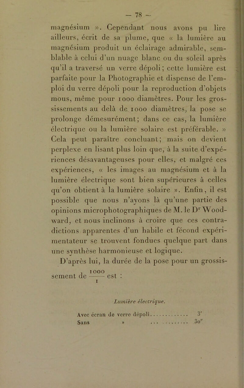 magnésium ». Cependant nous avons pu lire ailleurs, écrit de sa plume, cpic « la lumière au magnésium produit un éclairage admirable, sem- blable à celui d’un nuage blanc ou du soleil après qu’il a traversé un verre dépoli ; cette lumière est parfaite pour la Pliotograpliie et dispense de l’em- ploi du verre dépoli pour la reproduction d’objets mous, même pour looo diamètres. Pour les gros- sissements au delà de looo diamètres, la pose se prolonge démesurément; dans ce cas, la lumière électrique ou la lumière solaire est préférable. » Cela peut paraître concluant; mais on devient perplexe en lisant plus loin que, à la suite d’expé- riences désavantageuses pour elles, et malgré ces expériences, « les images au magnésium et à la lumière électrique sont bien supérieures à celles qu’on obtient à la lumière solaire ». Enfin, il est possible que nous n’ayons là qu’une partie des opinions micropliotographiques de M. le D''Wood- ward, et nous inclinons à croire que ces contra- dictions apparentes d’un habile et fécond expéri- mentateur se trouvent fondues quelque part dans une svntlièse harmonieuse et logique. D’après lui, la durée de la pose pour un grossis- , lOOO sement de est : Lumière électrique. Avec écran de verre dépoli 3' Sans » 3o