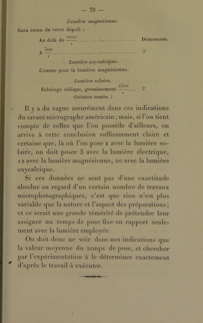 Lumière magnésienne. Sans écran de verre dépoli : Au delà de Démesurée. 1 . 5oo O/ A — ^ 1 Lumière oxycalclque. Comme pour la lumière magnésienne. Lumière solaire, 2000 Eclairage oblique, grossissement ——... o (Collodlon humide. ) Il y a du vague assurément dans ces indications du savant micrographe américain ; mais, si l’on tient compte de celles que l’on possède d’ailleurs, on arrive à cette conclusion suffisamment claire et certaine que, là où l’on pose i avec la lumière so- laire, on doit poser 3 avec la lumière électrique, 12 avec la lumière magnésienne, 20 avec la lumière oxycalcique. Si ces données ne sont pas d’une exactitude absolue au regard d’un certain nombre de travaux microphotographiques, c’est que rien n’est plus variable que la nature et l’aspect des préparations; et ce serait une grande témérité de prétendre leur assigner un temps de pose fixe en rapport seule- ment avec la lumière employée. On doit donc ne voir dans nos Indications que la valeur moyenne du temps de pose, et chercher par l’expérimentation à le déterminer exactement * d’après le travail à exécuter.