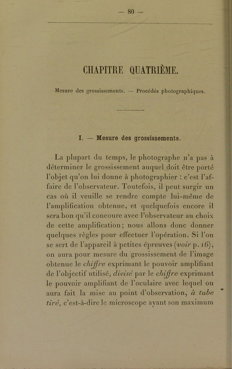 CHAPITRE QUATRIÈME. Mesure des {grossissements. — Procédés photographiques. I. — Mesure des grossissements. La plupart du temps, le photographe n’a pas à déterminer le grossissement auquel doit être porté l’ohjet qu’on lui donne à photographier : c’est l’af- faire de l’observateur. Toutefois, il peut surgir un cas où il veuille se rendre compte lui-même de l’amplification obtenue, et quelquefois encore il sera bon qu’il concoure avec l’observateur au choix de cette amplification ; nous allons donc donner quelques règles pour effectuer l’opération. Si l’on se sert de l’appareil à petites épreuves {voir p. i6), on aura pour mesure du grossissement de l’image obtenue le chiure exprimant le pouvoir amplifiant de l’objectif utilisé, divisé par le chiffre exprimant le pouvoir amplifiant de l’oculaire avec lequel on aura fait la mise au point d’observation, à tube tiré, c’est-à-dire le microscope ayant son maximum