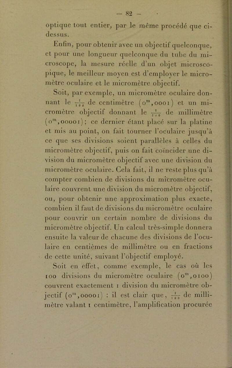 optique tout entier, par le même proeédé que ei- dessus. Enfin, pour obtenir avec un objectif quelconque, et pour une longueur quelconque du tube du mi- croscope, la mesure réelle d’un objet microsco- pique, le meilleur moyen est d’employer le micro- mètre oculaire et le micromètre objectif. Soit, par exemple, un micromètre oculaire don- nant le •— de centimètre (o',oooi) et un mi- cromètre objectif donnant le tic millimètre (o™,ooooi); ce dernier étant placé sur la platine et mis au point, on fait tourner l’oculaire jusqu’à ce que ses divisions soient parallèles à celles du micromètre objectif, puis on fait coïncider une di- vision du micromètre objectif avec une division du micromètre oculaire. Cela fait, il ne reste plus qu’à compter combien de divisions du micromètre ocu- laire couvrent une division du micromètre objectif, ou, pour obtenir une approximation plus exacte, combien il faut de divisions du micromètre oculaire pour couvrir un certain nombre de divisions du micromètre objectif. Un calcul très-simple donnera ensuite la valeur de cbacune des divisions de l’ocu- laire en centièmes de millimètre ou en fractions de cette unité, suivant l’objectif employé. Soit en effet, comme exemple, le cas où les loo divisions du micromètre oculaire (o’,oioo) couvrent exactement i division du micromètre ob- jectif (o',ooooi) : il est clair que, de milli- mètre valant i centimètre, l’amplification jDrocurée