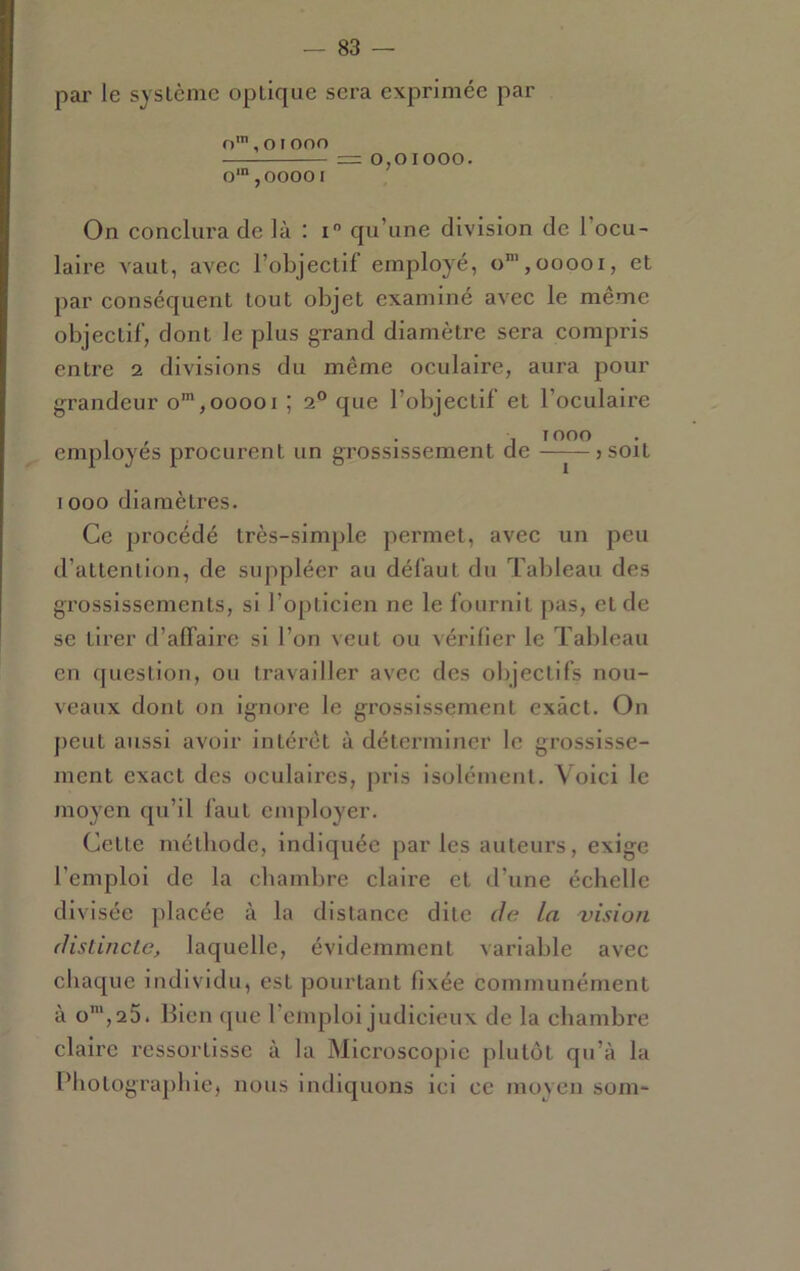 par le syslcmc optique sera exprimée par n', otono = 0,01000. o‘“,ooooi On conclui'a de là : i qu’une division de l’ocu- laire A'aut, avec l’objectif employé, o”’,ooooi, et par conséquent tout objet examiné avec le même objectif, dont le plus grand diamètre sera compris entre 2 divisions du même oculaire, aura pour grandeur o',00001 ; 2® que l’objectif et l’oculaire , , . , 1000 employés procurent un grossissement de —^—jsoit 1000 diamètres. Ce procédé très-simple permet, avec un peu d’attention, de suppléer au défaut du Tableau des grossissements, si l’opticien ne le fournit pas, et de se tirer d’affaire si l’on veut ou vérifier le Tableau en question, ou travailler avec des objectifs nou- veaux dont on ignore le grossissement exact. On peut aussi avoir intérêt à déterminer le grossisse- ment exact des oculaires, pris isolément. Voici le moyen qu’il faut employer. Cette méthode, indiquée par les auteurs, exige l’emploi de la chambre claire et d’une échelle divisée placée à la distance dite de la 'vision (listincLe, laquelle, évidemment variable avec chaque individu, est pourtant fixée communément à o*,25. Bien que l’emploi judicieux de la chambre claire ressortisse à la Microscopie plutôt qu’à la Photographie, nous indiquons ici ce moyen som-