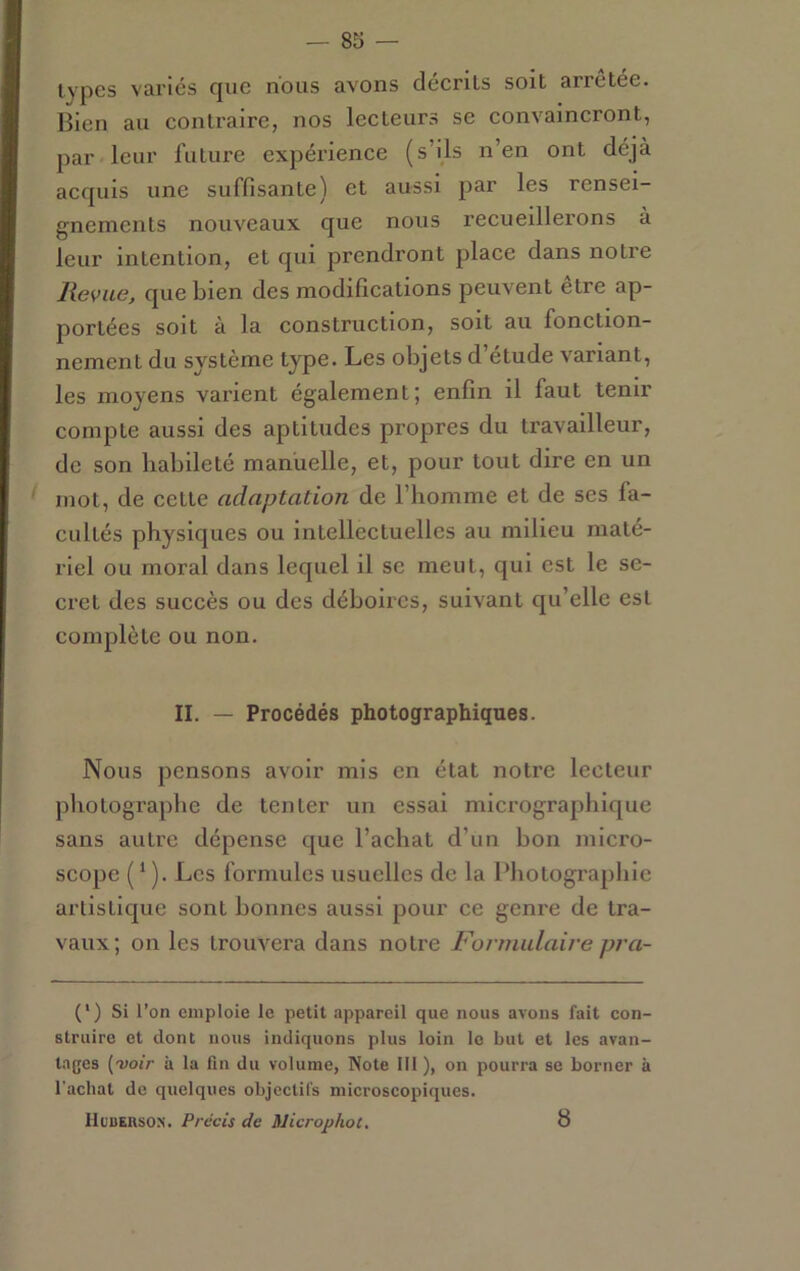 — 83 — types variés que nous avons décrits soit arrêtée. Bien au contraire, nos lecteurs se convaincront, par leur future expérience (s’ils n’en ont déjà acquis une suffisante) et aussi par les rensei- gnements nouveaux que nous recueillerons à leur intention, et qui prendront place dans notre lievue, que bien des modifications peuvent etre ap- portées soit à la construction, soit au fonction- nement du système type. Les objets d’étude variant, les moyens varient également; enfin il faut tenir compte aussi des aptitudes propres du travailleur, de son habileté manuelle, et, pour tout dire en un ' mot, de cette adaptation de l’homme et de scs fa- cultés physiques ou intellectuelles au milieu maté- riel ou moral dans lequel il se meut, qui est le se- cret des succès ou des déboires, suivant qu’elle est complète ou non. II. — Procédés photographiques. Nous pensons avoir mis en état notre lecteur photographe de tenter un essai micrographique sans autre dépense que l’achat d’un bon micro- scope ( ‘ ). Les formules usuelles de la Bhotographie artistique sont bonnes aussi pour ce genre de tra- vaux; on les trouvera dans notre Fonmdaire pra- (‘) Si l’on emploie le petit appareil que nous avons fait con- struire et dont nous indiquons plus loin le but et les avan- tages (voir à la fin du volume, Note 111 ), on pourra se borner à l'achat de quelques objectifs microscopiques. IIcBERsoN. Précis de Microphot. 8