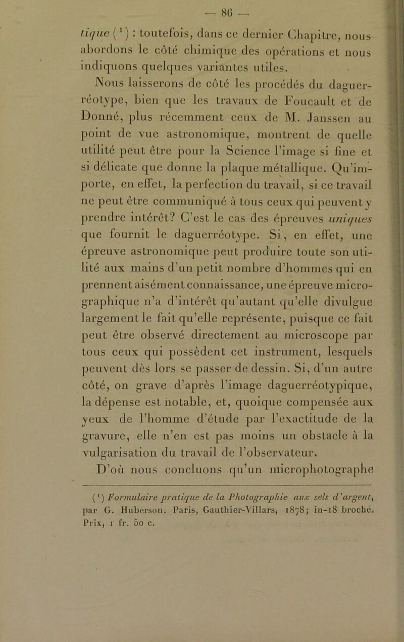 tique ( ‘ ) : Loiitefois, dans cc dernier Chapitre, nous abordons le coté cliimique des opérations et nous indiquons quelques variantes utiles. Nous laisserons de eoté les procédés du dag'uer- réotype, bien que les travaux de Foucault et de Donné, plus récemment ceux de M. Janssen au point de vue astronomique, montrent de quelle utilité peut être pour la Science l’image si fine et si délicate que donne la plaque métallique. Qu’im- porte, en eflet, la perfection du travail, si cc travail ne peut être communiqué à tous ceux qui peuvent y prendre intérêt? C’est le cas des épreuves uniques que fournit le daguerréotype. Si, en effet, une épreuve astronomique peut produire toute son uti- lité aux mains d’un petit nombre d’hommes qui en prennent aisément connaissance, une épreuve micro- graphique n’a d’intérêt qu’autant qu’elle divulgue largement le fait qu’elle l’eprésente, puisque ce fait peut être observé directement au microscope par tous ceux qui possèdent cet instrument, lesquels peuvent dès lors se passer de dessin. Si, d’un autre côté, on grave d’après l’image daguerréotypique, la dépense est notable, et, quoique compensée aux yeux de riiommc d’étude par l’exactitude de la gravure, elle n’en est pas moins un obstacle à la vulgarisation du travail de l’observateur. D’où nous concluons qu’un nilcrophotographe (') ÿornitilairc pratique de la Photographie aux siih d’argent^ par G. Hubersoiii Paris, Gauthier-Villars, 1878; in-18 broché. Prix, I fr. 5o c.