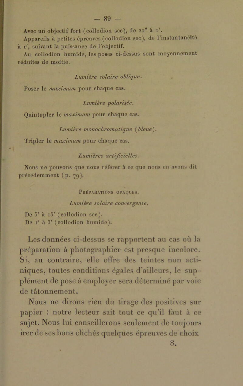 Avec un ohjectif fort (collodion sec), de 20 à i'. Appareils à petites épreuves (collodion sec), de l’instantanéité à i', suivant la puissance de l’objectif. Au collodion humide, les poses ci-dessus sont moyennement réduites de moitié. Lumière solaire oblique. Poser le maximum pour chaque cas. Lumière polarisée. Quintupler le maximum pour chaque cas. '1 Lumière monochromatique (^blette). Tripler le maximum pour chaque cas. Lumières artificielles. Nous ne pouvons que nous référer à ce que nous en avons dit précédemment (p. 79). Préparations opaoces. Lumière solaire convergente. De 5' à i5' (collodion sec). De i' h 3' (collodion humide). Les données ei-dessus se rapportent au cas où la préparation à photographier est presque incolore. Si, au contraire, elle offre des teintes non acti- niques, toutes conditions égales d’ailleurs, le sup- plément de pose à employer sera déterminé par voie de tâtonnement. Nous ne dirons rien du tirage des positives sur papier : notre lecteur sait tout ce qu’il faut à ce sujet. Nous lui conseillerons seulement de toujours ircr de scs bons clichés quelques épreuves de choix 8.