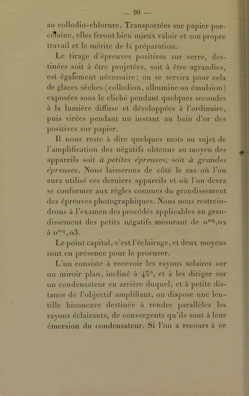 au collodio-chlorure. Transportées sur papier por- celaine, elles feront bien mieux valoir et son propre travail et le mérite de la préparation. Le tirage d’épreuves positives sur verre, des- tinées soit à être projetées, soit à être agrandies, est égafement nécessaire; on se servira pour cela de glaces sèches (collodion, albumine ou émulsion) exposées sous le cliché pendant quelques secondes à la lumière dilTuse et développées à l’ordinaire, puis virées pendant un instant au bain d’or des positives sur papier. Il nous reste à dire quelques mots au sujet de l’amplification des négatifs obtenus au moyen des appareils soit h petites épreuves, soit à grandes épreuves. Nous laisserons de côté le cas où l’on aura utilisé ces derniers appareils et où l’on devra se conformer aux règles connues du grandissement des épreuves photographiques. Nous nous restrein- drons à l’examen des procédés applicables au gran- dissement des petits njégatifs mesurant de o’‘i,oa ào’‘i,o3. Le point capital, c’est l’éclairage, et deux moyens sont en présence pour le procurer. L’un consiste à l'ecevoir les rayons solaires sur un miroir plan, incliné à 45, et à les diriger sur un condensateur en arrière duquel, et à petite dis- tance de l’objectif amplifiant, on dispose une len- tille biconcave destinée à l'endre parallèles les rayons éclairants, de convergents qu’ils sont à leur émersion du condensateur. Si l’on a recours à ce