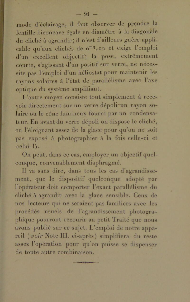 mode d’éclairage, il faut observer de prendre la lentille biconcave égale en diamètre à la diagonale du cliché à agrandir; il n’est d’ailleurs guère appli- cable qu’aux clichés de o’'i,02 et exige l’emploi d’un excellent objectif; la pose, extrêmement courte, s’agissant d’un positif sur verre, ne néces- site pas l’emploi d’un liéliostat pour maintenir les rayons solaires à l’état de parallélisme avec l’axe optique du système amplifiant. L’autre moyen consiste tout simplement à rece- voir directement sur un verre dépoli*un rayon so- laire ou le cône lumineux fourni par un condensa- teur. En avant du verre dépoli on dispose le cliché, en l’éloignant assez de la glace pour qu’on ne soit pas exposé à photographier à la fois celle-ci et celui-là. On peut, dans ce cas, employer un objectif quel- conque, convenablement diaphragmé. Il va sans dire, dans tous les cas d’agrandisse- ment, que le dispositif quelconque adopté par l’opérateur doit comporter l’exact parallélisme du cliché à agrandir avec la glace sensible. Ceux de nos lecteurs qui ne seraient pas familiers avec les jn’océdés usuels de l’agrandissement photogra- phique pourront recourir au petit Traité que nous avons publié sur ce sujet. L’emploi de notre appa- reil Note 111, ci-après) simplifiera du reste assez l’opération pour qu’on puisse se dispenser de toute autre combinaison.