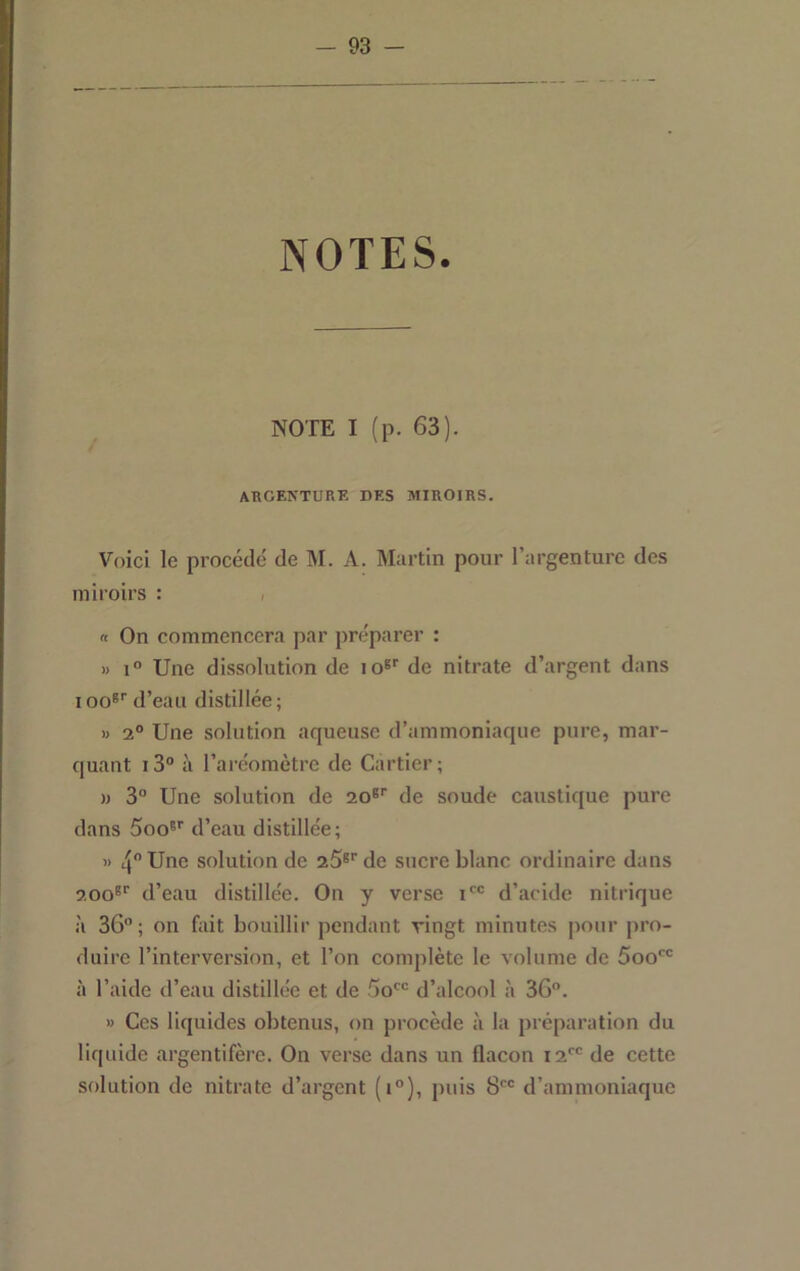 NOTES. NOTE I (p. 63). akgenture des miroirs. Voici le procédé de M. A. Martin pour l’argenture des miroirs : , « On commencera par préparer : » 1° Une dissolution de lo®'’ de nitrate d’argent dans 100®' d’eau distillée; M 2° Une solution aqueuse d’ammoniaque pure, mar- quant i3“ à l’aréomètre de Cartier; )) 3° Une solution de 20®'' de soude caustique pure dans Soo®’’ d’eau distillée; » 4 Une solution de 25®'’de sucre blanc ordinaire dans 200®'’ d’eau distillée. On y verse i' d’acide nitrique .'i 36”; on fait bouillir pendant vingt minutes pour pro- duire l’interversion, et l’on complète le volume de Soo' à l’aide d’eau distillée et de So' d’alcool à 36”. » Ces liquides obtenus, on procède à la préparation du liquide argentifère. On verse dans un flacon 12*^” de cette solution de nitrate d’argent (i”), puis 8” d’ammoniaque