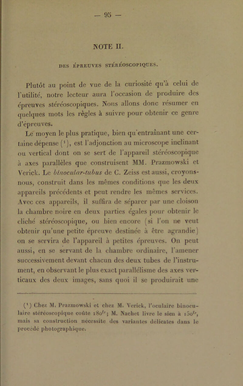 NOTE II. DES ÉPREUVES STEREOSCOPIQUES. Plutôt au point de vue de la curiosité qu’à celui de l’utilité, notre lecteur aura l’occasion de produire des épreuves stéréoscopiques. Nous allons donc résumer en t(uelqnes mots les règles à suivre pour obtenir ce genre d’épreuves. Le moyen le plus pratique, bien qu’entraînant une cer- taine dépense (' ), est l’adjonction au microscope inclinant ou vertical dont on se sert de l’appareil stéréoscopique à axes parallèles que construisent MM. Prazmo>vski et V’crick. Le binocular-tuhus de G. Zeiss est aussi, croyons- nous, construit dans les mêmes conditions que les deux appareils précédents et peut rendre les mêmes services. Avec ces appareils, il suffira de séparer par une cloison la chambre noire en deux parties égales pour obtenir le cliché stéréoscopique, ou bien encore (si l’on ne veut obtenir qu’une petite épreuve destinée à être agrandie) on se servira de l’appareil à petites épreuves. On peut aussi, en se servant de la chambre ordinaire, l’amener successivement devant chacun des deux tubes de l’instru- ment, en observant le plus exact parallélisme des axes ver- ticaux des deux images, sans quoi il se produirait une (*) (*) Chez. M. Prazmowski et chez M. Vcrick, l’oculaire binocu- laire stéréoscopique coûte iSo^'; M. Nachet livre le sien à lôo^'', mais sa construction nécessite des variantes délicates dans le procédé photograplikiuci