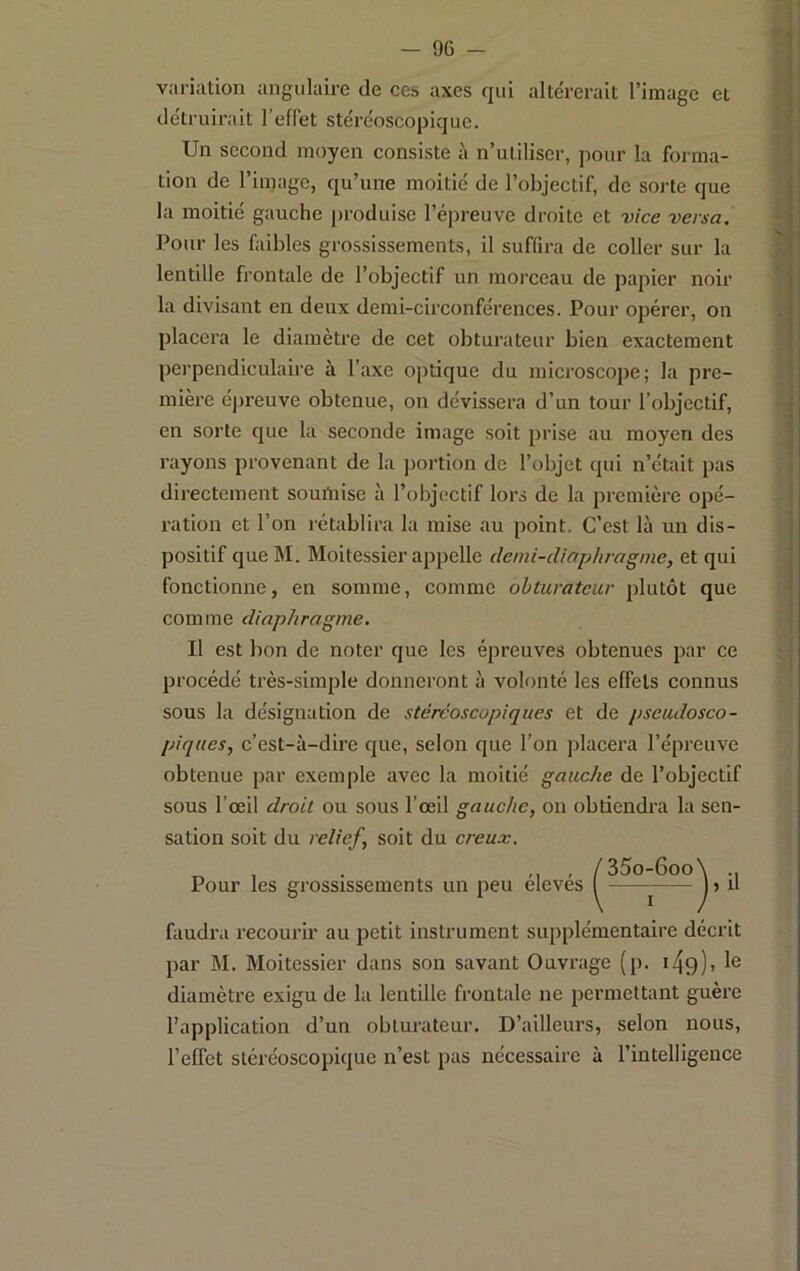 variation angulaire de ces axes qui alte'rerait l’image et détruirait l’effet stéréoscopique. Un second moyen consiste à n’utiliser, pour la forma- tion de l’image, qu’une moitié de l’objectif, de sorte que la moitié gauche produise l’épreuve droite et vice versa. Pour les faibles grossissements, il suffira de coller sur la lentille frontale de l’objectif un morceau de papier noir la divisant en deux demi-circonférences. Pour opérer, on placera le diamètre de cet obturateur bien exactement perpendiculaire à l’axe optique du microscope; la pre- mière épreuve obtenue, on dévissera d’un tour l’objectif, en sorte que la seconde image soit prise au moyen des rayons provenant de la portion de l’objet qui n’était pas directement sourtiise à l’objectif lors de la première opé- ration et l’on rétablira la mise au point. C’est là un dis- positif queM. Moitessier appelle clemi-diaplirogme, et qui fonctionne, en somme, comme obturateur plutôt que comme diaphragme. Il est bon de noter que les épreuves obtenues par ce procédé très-simple donneront à volonté les effets connus sous la désignation de stéréoscopiques et de pseudosco- piques, c’est-à-dire que, selon que l’on placera l’épreuve obtenue par exemple avec la moitié gauche de l’objectif sous l’œil droit ou sous l’œil gauche, on obtiendra la sen- sation soit du relief, soit du creux. . , , /35o-6oo Pour les grossissements un peu eleves I ^ faudra recourir au petit instrument supplémentaire décrit par M. Moitessier dans son savant Ouvrage (p. i49)> diamètre exigu de la lentille frontale ne permettant guère l’application d’un obturateur. D’ailleurs, selon nous, l’effet stéréoscopique n’est pas nécessaire à l’intelligence