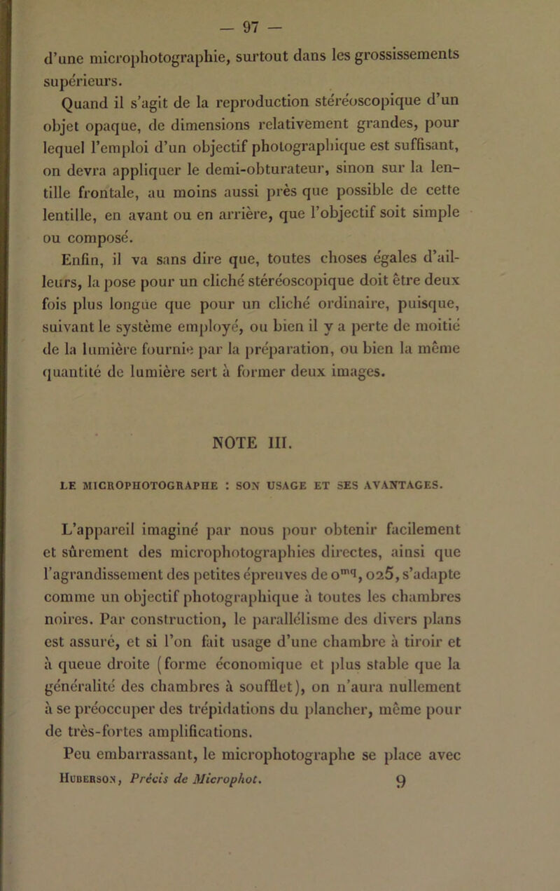 — 97 — d’une microphotographie, surtout dans les grossissements supérieurs. Quand il s’agit de la reproduction stéréoscopique d’un objet opaque, de dimensions relativement grandes, pour lequel l’emploi d’un objectif photographique est suffisant, on devra appliquer le demi-obturateur, sinon sur la len- tille frontale, au moins aussi près que possible de cette lentille, en avant ou en arrière, que l’objectif soit simple ou composé. Enfin, il va sans dire que, toutes choses égales d’ail- leurs, la pose pour un cliché stéréoscopique doit être deux fois plus longue que pour un cliché ordinaire, puisque, suivant le système employé, ou bien il y a perte de moitié de la lumière fournie par la préparation, ou bien la même quantité de lumière sert à former deux images. NOTE III. LE MICnOPHOTOGRAPHE *. SON USAGE ET SES AVANTAGES. L’appareil imaginé par nous pour obtenir facilement et sûrement des microphotographies directes, ainsi que l’agrandissement des petites épreuves de o’‘i, 025, s’adapte comme un objectif photographique à toutes les chambres noires. Par construction, le parallélisme des divers plans est assuré, et si l’on fait usage d’une chambre à tiroir et à queue droite (forme économique et plus stable que la généralité des chambres à soufflet), on n’aura nullement à se préoccuper des trépidations du plancher, même pour de très-fortes amplifications. Peu embarrassant, le microphotographe se place avec