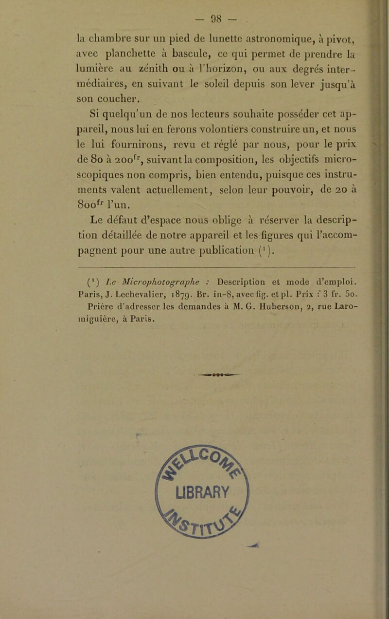 la chambre sur un pied de lunette astronomique, à pivot, avec planchette à bascule, ce qui permet de prendre la lumière au zénith ou à l’horizon, ou aux degrés inter- médiaires, en suivant le soleil depuis son lever jusqu’à son coucher. Si quelqu’un de nos lecteurs souhaite posséder cet ap- pareil, nous lui en ferons volontiers construire un, et nous le lui fournirons, revu et réglé par nous, pour le prix de 8o à 200*^'', suivant la composition, les objectifs micro- scopiques non compris, bien entendu, puisque ces instru- ments valent actuellement, selon leur pouvoir, de 20 à 800*^'' l’un. Le défont d’espace nous oblige à réserver la descrip- tion détaillée de notre appareil et les figm-es qui l’accom- pagnent pour une autre publication ('). (') [,c Microphotographe : Description et mode d’emploi. Paris, J. Lechevalier, 1879. Br. in-8, avec fig. etpl. Prix 3 fr. 5o. Prière d’adresser les demandes à M. G. Huberson, 2, rue Laro- iniguièrc, à Paris.