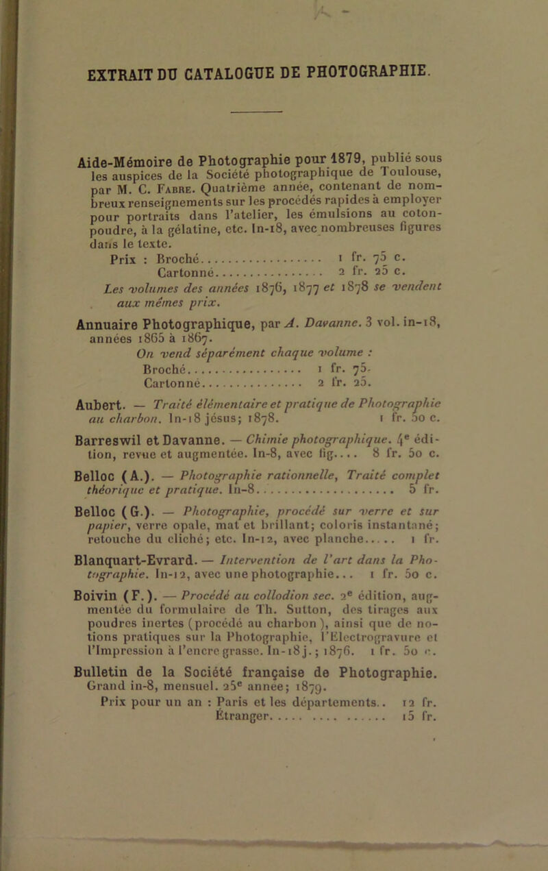 EXTRAIT DU CATALOGUE DE PHOTOGRAPHIE. Aide-Mémoire de Photographie pour 1879, publie sous les auspices de la Société photographique de Toulouse, par M. C. Fabre. Quatrième année, contenant de nom- breux renseignements sur les procédés rapides à employer pour portraits dans l’atelier, les émulsions au coton- poudre, à la gélatine, etc. In-i8, avec nombreuses figures dans le le.xte. Prix : Broché < fr. 70 c. Cartonné 2 fr. 25 c. Les 'volumes des années 1876, 1877 et 1878 se •vendent aux mêmes prix. Annuaire Photographique, par A. Davanne. 3 vol. in-i8, années i865 à 1867. On vend séparément chaque volume : Broché i fr. 7D. Cartonné a fr. ib. Aubert. — Traité élémentaire et pratique de Photographie au charbon, ln-18 Jésus; 1878. i fr. DO c. Barreswil et Davanne. — Chimie photographique. 4® édi- tion, revue et augmentée. In-8, avec lig.... 8 fr. 5o c. Belloc (A.). — Photographie rationnelle, Traité complet théorique et pratique, ln-8 5 fr. Belloc (G.). — Photographie, procédé sur verre et sur papier, verre opale, mat et brillant; coloris instantané; retouche du cliché; etc. ln-12, avec planche 1 fr. Blanquart-Evrard.— Intervention de l'art dans la Pho- tographie. In-i 2, avec une photographie... i fr. 5o c. Boivin (F.). — Procédé au collodion sec. 2® édition, aug- mentée du formulaire de Th. Sutton, des tirages aux poudres inertes (procédé au charbon ), ainsi que de no- tions pratiques sur la Photographie, l’Electrogravure et l’Impression à l’encre grasse. In-18 j. ; 1876. 1 fr. 5o c. Bulletin de la Société française de Photographie. Grand in-8, mensuel. 25® annee; 1879. Prix pour un an : Paris et les départements.. 12 fr. Étranger i5 fr.