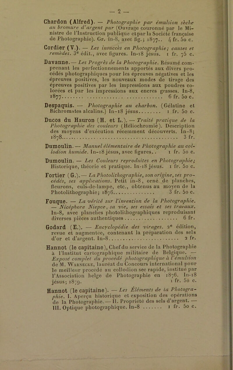 Chardon (Alfred). — Photofp'aphie par émulsion sèche an bromure d’argent pur (Ouvraçe couronné par le Mi- nistre de rinstruclion publique et par la Société française de Photographie). Gr. in-8, avec fig. ; 1877.. l\ fr. 5o c. Cordier (V.). — Les insuccès en Photographie; causes et remèdes. 3® édit., avec figures, ln-18 Jésus, i fr. 76 c. Davanne.— Les Progrès de la Photographie. Résumé com- prenant les perfectionnements apportés aux divers pro- cédés photographiques pour les épreuves négatives et les épreuves positives, les nouveaux modes de tirage des épreuves positives par les impressions aux poudres co- lorées et par les impressions aux encres grasses, ln-8, 1877 6 fr. 5o c. Despaquis. — Photographie au charbon. (Gélatine et Bichromates alcalins.) ln-18 Jésus i fr. 5o c. DUCOS du Hauron (H. et L.). — Traité pratique de la Photographie des couleurs (Héliochromie). Description des moyens d’exécution récemment découverts, ln-8; 1878 3 fr. Dumoulin. — Manuel élémentaire de Photographie au col- /orfion A«/«icfe. ln-18 Jésus, avec figures.. i fr. Soc. Dumoulin. — Les Couleurs reproduites en Photographie ; Historique, théorie et pratique. In-i8 Jésus, i fr. 5o c. Fortier (G.).— La Photolithographie, son origine, ses pro- cédés, ses applications. Petit in-8, orné de planches, fleurons, culs-de-lampe, etc., obtenus au moyen de la Photolilhographie; 1876 3 fr. 5o c. Fouque. — La 'vérité sur l'invention Je la Photographie. — Nicéphore Niepce, sa ■vie, ses essais et ses travaux. ln-8, avec planches photolilhographiques reproduisani diverses pièces authentiques 6 fr. Godard (E.). — Encyclopédie des ■virages. 2® édition, revue et augmentée, contenant la préparation dos sels d’or et d’argent. In-8 2 fr. Hannot (le capitaine). Chef du service de la Photographie à l’Institut cartographique militaire de Belgique. _— Exposé complet du procédé photographique à Vémulsion de M. WAaxECKE, lauréat du Concours international pour le meilleur procédé au collodion sec rapide, institué par l’Association belge de Photographie en 1876. ln-18 Jésus; 1879. ' Hannot (le capitaine). — Les Éléments de ta Photogra- phie. 1. Aperçu historique et exposition des opérations de la Photographie,— 11. Propriété des sels d’argent. — 111. Optique photographique, ln-8 1 fr. 5o c.