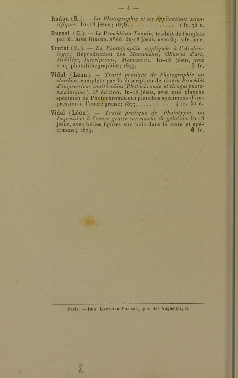 Radau (R.)- — Photographie et ses applications scien- tifiques. In-i8 jésuB ; 1878 I fr. 75 c. Russel ( G.). — Le Procédé au Tannin, traduit de l’anglais pariM. Aimé Girard. 2®éd. In-i8 Jésus, avec fig. îfr. Soc. Trutat (E. ). — La Photographie appliquée à l’Archéo- logie; Reproduction des Monuments, OEuvres d’art. Mobilier, Inscriptions, Manuscrits, ln-18 Jésus, avec cinq photolilhograpliies; 1879. 3 fr. Vidal (Léon). — Traité pratique de Photographie au charbon, complété par la description de divers Procédés d’impressions inaltérables [Photochromie et tirages photo- mécaniques'). 3® édition. In-18 Jésus, avec une planche spécimen de Photochromie et 2 planches spécimens d’im- pression à l’encre grasse; 1877 t\ fr. 5o c. Vidal (Léon). — Traité pratique de Phototypie, ou Impression à l'encre grasse sur couche de gélatine, ln-18 Jésus, avec belles figures sur bois dans le texte et spé- cimens; 1879. 8 fr. Paris, —lmp Gauthieii-Villars, quai dos Auguslins, 65 i.