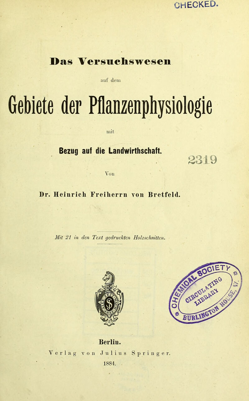 GHECKED. Das Versuchswesen auf dem Gebiete der Pflanzenphysiologie mit Bezug auf die Landwirtschaft. 2319 Von Dr. Heinrich Freiherrn von Bretfeld. Mit 21 in den Text gedruckten Holzschnitten. Berlin. Verlag von Julius Springer. 1884.