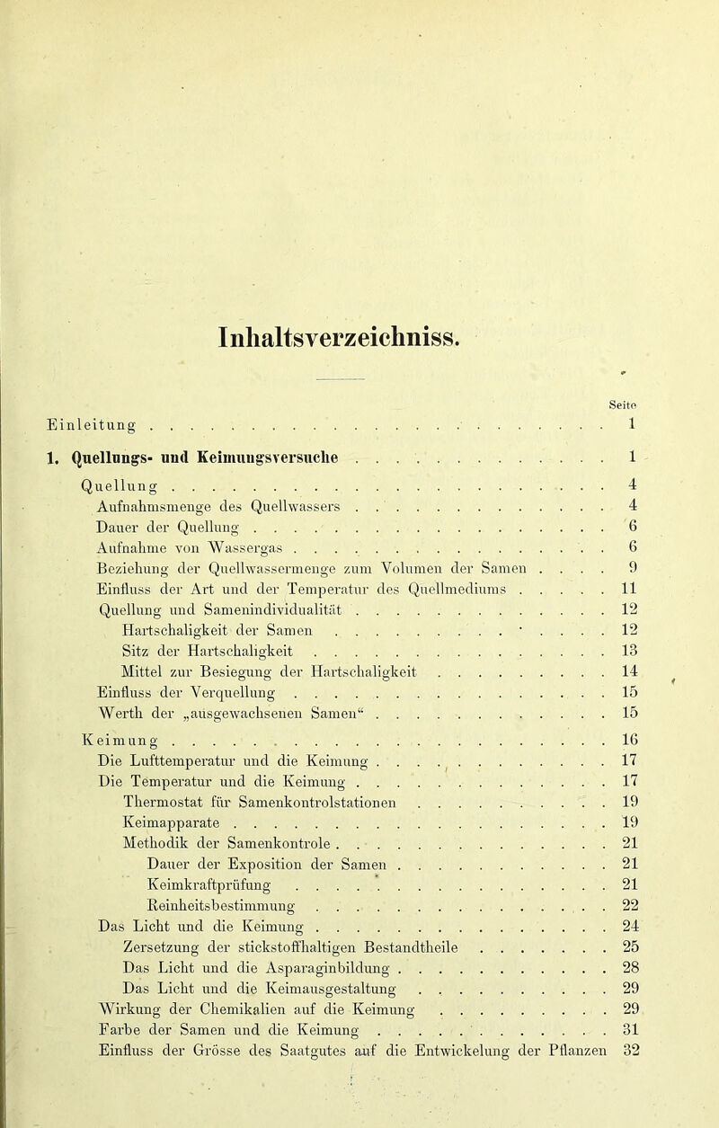 Iiilialtsverzeichniss. Seite Einleitung 1 1. Quellungs- und Keimungsversuclie 1 Quellung 4 Aufnahmsmenge des Quelhvassers 4 Dauer der Quellung 6 Aufnahme von Wassergas 6 Beziehung der Quellwassermenge zum Volumen der Samen .... 9 Einfluss der Art und der Temperatur des Quellmediums 11 Quellung und Samenindividualität 12 Hartschaligkeit der Samen .... 12 Sitz der Hartschaligkeit 13 Mittel zur Besiegung der Hartschaligkeit 14 Einfluss der Verquellung 15 Werth der „ausgewachsenen Samen“ 15 Keimung 16 Die Lufttemperatur und die Keimung 17 Die Temperatur und die Keimung 17 Thermostat für Samenkontrolstationen 19 Keimapparate 19 Methodik der Samenkontrole 21 Dauer der Exposition der Samen 21 Keimkraftprüfung 21 Keinheitsbestimmung 22 Das Licht und die Keimung 24 Zersetzung der stickstoffhaltigen Bestandtheile 25 Das Licht und die Asparaginbilclung 28 Das Licht und die Keimausgestaltung . 29 Wirkung der Chemikalien auf die Keimung 29 Farbe der Samen und die Keimung 31 Einfluss der Grösse des Saatgutes auf die Entwickelung der Pflanzen 32