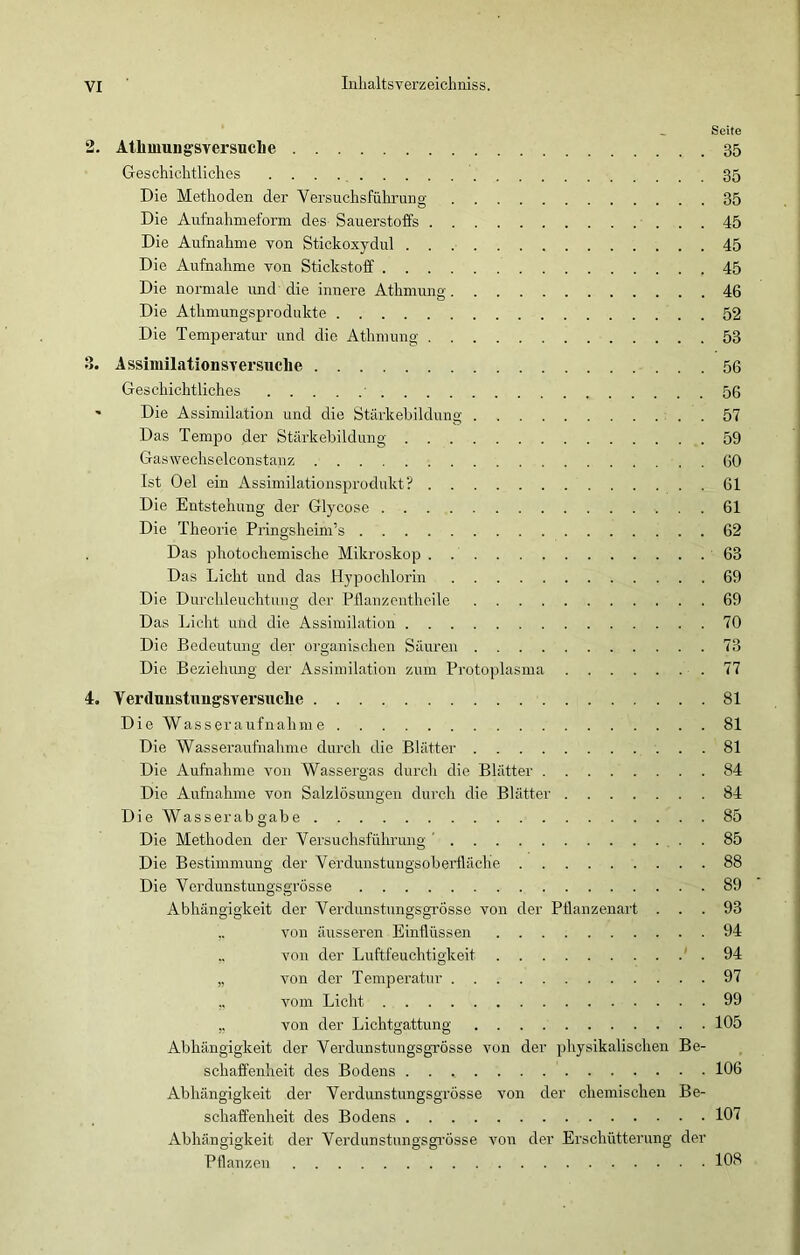 Seite 2. Atlimung'sversuche 35 Geschichtliches 35 Die Methoden der Versuchsführung 35 Die Aufnahmeform des Sauerstoffs 45 Die Aufnahme von Stickoxydul 45 Die Aufnahme von Stickstoff 45 Die normale und die innere Athmung 46 Die Athmungsprodukte 52 Die Temperatur und die Athmung 53 8. Assimilationsversuche 56 Geschichtliches 56 * Die Assimilation und die Stärkebildung . 57 Das Tempo der Stärkebildung 59 Gaswechselconstanz 60 Ist Oel ein Assimilationsprodukt? 61 Die Entstehung der Glycose 61 Die Theorie Pringsheim’s 62 Das photochemische Mikroskop 63 Das Licht und das Hypochlorin 69 Die Durchleuchtung der Pflanzentheile 69 Das Licht und die Assimilation 70 Die Bedeutung der organischen Säuren 73 Die Beziehung der Assimilation zum Protoplasma 77 4. Verdunstungsversuche 81 Die Wasseraufnahme 81 Die Wasseraufnahme durch die Blätter 81 Die Aufnahme von Wassergas durch die Blätter 84 Die Aufnahme von Salzlösungen durch die Blätter 84 Die Wasserabgabe 85 Die Methoden der Versuchsführung ’ 85 Die Bestimmung der Verdunstungsoberfläche 88 Die Verdunstungsgrösse 89 Abhängigkeit der Verdunstungsgrösse von der Pflanzenart ... 93 von äusseren Einflüssen 94 ,, von der Luftfeuchtigkeit ' . 94 „ von der Temperatur 97 ,, vom Licht 99 ,. von der Lichtgattung 105 Abhängigkeit der Verdunstungsgrösse von der physikalischen Be- schaffenheit des Bodens 106 Abhängigkeit der Verdunstungsgrösse von der chemischen Be- schaffenheit des Bodens 107 Abhängigkeit der Verdunstungsgrösse von der Erschütterung der Pflanzen 108