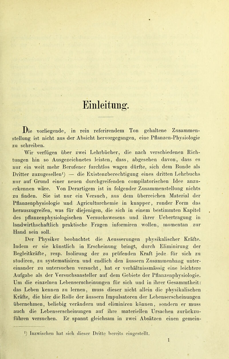 Einleitung. Die vorliegende, in rein referirendem Ton gehaltene Zusammen- stellung ist nicht aus der Absicht hervorgegangen, eine Pflanzen-Physiologie zu schreiben. Wir verfügen über zwei Lehrbücher, die nach verschiedenen Rich- tungen hin so Ausgezeichnetes leisten, dass, abgesehen davon, dass es nur ein weit mehr Berufener furchtlos wagen dürfte, sich dem Bunde als Dritter zuzugesellen1) — die Existenzberechtigung eines dritten Lehrbuchs nur auf Grund einer neuen durchgreifenden compilatorischen Idee anzu- erkennen wäre. Yon Derartigem ist in folgender Zusammenstellung nichts zu finden. Sie ist nur ein Versuch, aus dem überreichen Material der Pflanzenphysiologie und Agriculturchemie in knapper, runder Form das herauszugreifen, was für diejenigen, die sich in einem bestimmten Kapitel des pflanzenphysiologischen Versuchswesens und ihrer Uebertragung in landwirthschaftlich praktische Fragen iuformiren wollen, momentan zur Hand sein soll. Der Physiker beobachtet die Aeusserungen physikalischer Kräfte. Indem er sie künstlich in Erscheinung bringt, durch Eliminirung der Begleitkräfte, resp. Isolirung der zu prüfenden Kraft jede für sich zu studiren, zu Systematisiren und endlich den äussern Zusammenhang unter- einander zu untersuchen versucht, hat er verhältnissmässig eine leichtere Aufgabe als der Versuchsansteller auf dem Gebiete der Pflanzenphysiologie. Um die einzelnen Lebenserscheinungen für sich und in ihrer Gesammtheit: das Leben kennen zu lernen, muss dieser nicht allein die physikalischen Kräfte, die hier die Rolle der äussern Impulsatoren der Lebenserscheinungen übernehmen, beliebig verändern und eliminiren können, sondern er muss auch die Lebenserscheinungen auf ihre materiellen Ursachen zurückzu- führen versuchen. Er spannt gleichsam in zwei Absätzen einen gemein- J) Inzwischen hat sich dieser Dritte bereits eingestellt.