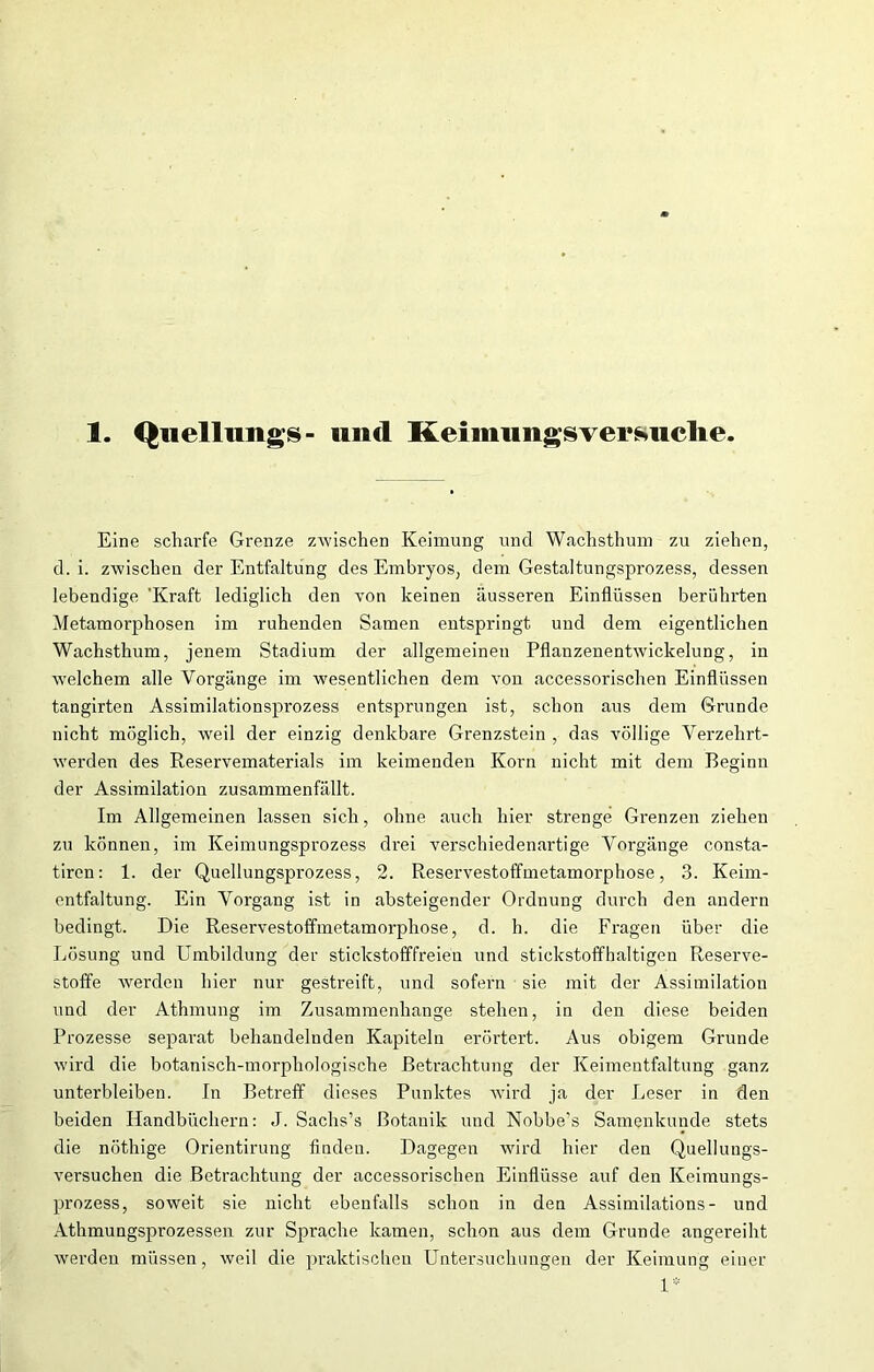 1. Quellungs- und Keimimgsversuclie. Eine scharfe Grenze zwischen Keimung und Wachsthum zu ziehen, d. i. zwischen der Entfaltung des Embryos, dem Gestaltungsprozess, dessen lebendige 'Kraft lediglich den von keinen äusseren Einflüssen berührten Metamorphosen im ruhenden Samen entspringt und dem eigentlichen Wachsthum, jenem Stadium der allgemeinen Pflanzenentwickelung, in welchem alle Vorgänge im wesentlichen dem von accessorischen Einflüssen tangirten Assimilationsprozess entsprungen ist, schon aus dem Grunde nicht möglich, weil der einzig denkbare Grenzstein , das völlige Verzehrt- werden des Reservematerials im keimenden Korn nicht mit dem Beginn der Assimilation zusammenfällt. Im Allgemeinen lassen sich, ohne auch hier strenge Grenzen ziehen zu können, im Keimungsprozess drei verschiedenartige Vorgänge consta- tiren: 1. der Quellungsprozess, 2. Reservestoffmetamorphose, 3. Keim- entfaltung. Ein Vorgang ist in absteigender Ordnung durch den andern bedingt. Die Reservestoffmetamorphose, d. h. die Fragen über die Lösung und Umbildung der stickstofffreien und stickstoffhaltigen Reserve- stoffe werden hier nur gestreift, und sofern sie mit der Assimilation und der Athmung im Zusammenhänge stehen, in den diese beiden Prozesse separat behandelnden Kapiteln erörtert. Aus obigem Grunde wird die botanisch-morphologische Betrachtung der Keimentfaltung ganz unterbleiben. In Betreff dieses Punktes wird ja der Leser in den beiden Handbüchern: J. Sachs’s Botanik und Nobbe’s Samenkunde stets die nöthige Orientirung finden. Dagegen wird hier den Quellungs- versuchen die Betrachtung der accessorischen Einflüsse auf den Keimungs- prozess, soweit sie nicht ebenfalls schon in den Assimilations - und Athmungsprozessen zur Sprache kamen, schon aus dem Grunde angereiht werden müssen, weil die praktischen Untersuchungen der Keimung einer 1*