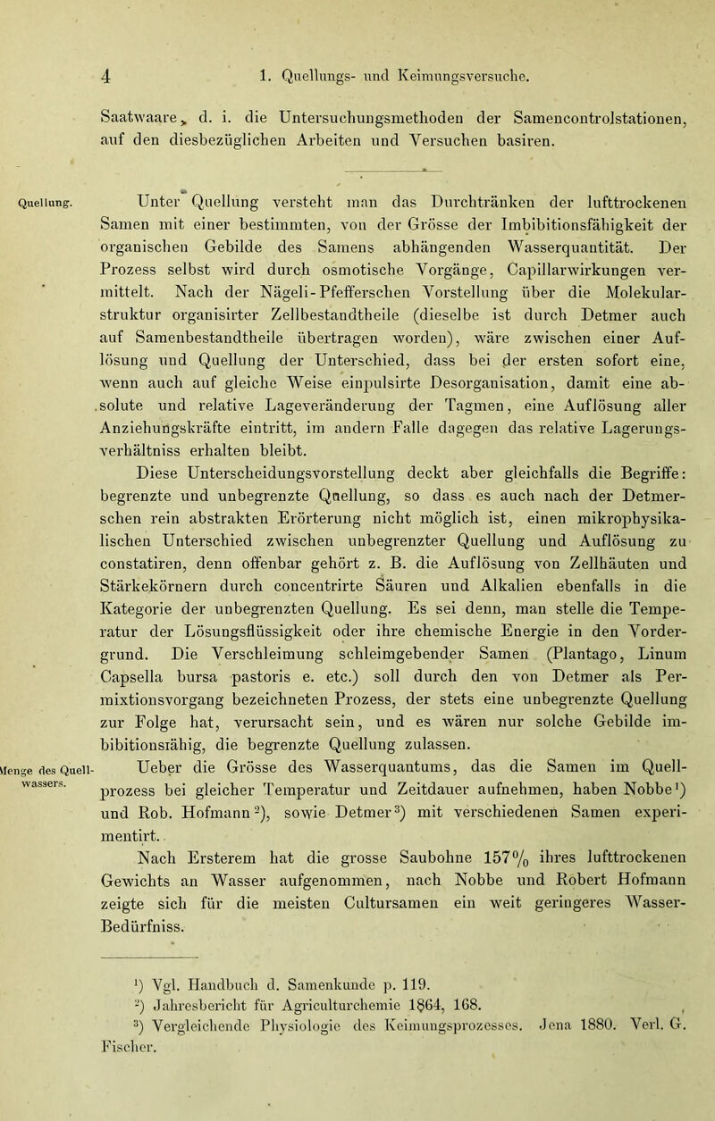 Quellung. Menge des Quell- wassers. Saatwaare > d. i. die Untersuchungsmethoden der Samencontrolstationen, auf den diesbezüglichen Arbeiten und Versuchen basiren. Unter Quellung versteht man das Durchtränken der lufttrockenen Samen mit einer bestimmten, von der Grösse der Imbibitionsfähigkeit der organischen Gebilde des Samens abhängenden Wasserquautität. Der Prozess selbst wird durch osmotische Vorgänge, Capillarwirkungen ver- mittelt. Nach der Nägeli-Pfefferschen Vorstellung über die Molekular- struktur organisirter Zellbestandtheile (dieselbe ist durch Detmer auch auf Samenbestandtheile übertragen worden), wäre zwischen einer Auf- lösung und Quellung der Unterschied, dass bei der ersten sofort eine, wenn auch auf gleiche Weise einpulsirte Desorganisation, damit eine ab- .solute und relative Lageveränderuug der Tagmen, eine Auflösung aller Anziehungskräfte eintritt, im andern Falle dagegen das relative Lagerungs- verhältniss erhalten bleibt. Diese Unterscheidungsvorstellung deckt aber gleichfalls die Begriffe: begrenzte und unbegrenzte Quellung, so dass es auch nach der Detmer- schen rein abstrakten Erörterung nicht möglich ist, einen mikrophysika- lischen Unterschied zwischen unbegrenzter Quellung und Auflösung zu constatiren, denn offenbar gehört z. B. die Auflösung von Zellbäuten und Stärkekörnern durch concentrirte Säuren und Alkalien ebenfalls in die Kategorie der unbegrenzten Quellung. Es sei denn, man stelle die Tempe- ratur der Lösungsflüssigkeit oder ihre chemische Energie in den Vorder- grund. Die Verschleimung schleimgebender Samen (Plantago, Linum Capselia bursa pastoris e. etc.) soll durch den von Detmer als Per- mixtionsvorgang bezeichneten Prozess, der stets eine unbegrenzte Quellung zur Folge hat, verursacht sein, und es wären nur solche Gebilde irn- bibitionsiähig, die begrenzte Quellung zulassen. Ueber die Grösse des Wasserquantums, das die Samen im Quell- prozess bei gleicher Temperatur und Zeitdauer aufnehmen, haben Nobbe1) und Rob. Hofmann2), sowie Detmer3) mit verschiedenen Samen experi- mentirt. Nach Ersterem hat die grosse Saubohne 157% ihres lufttrockenen Gewichts an Wasser aufgenommen, nach Nobbe und Robert Hofmann zeigte sich für die meisten Cultursamen ein weit geringeres Wasser- Bedürfniss. *) Vgl. Handbuch d. Samenkunde p. 119. '-) Jahresbericht für Agriculturchemie 1864, 168. 3) Vergleichende Physiologie des Keimungsprozessos. Jena 1880. Verl. G. Fischer.