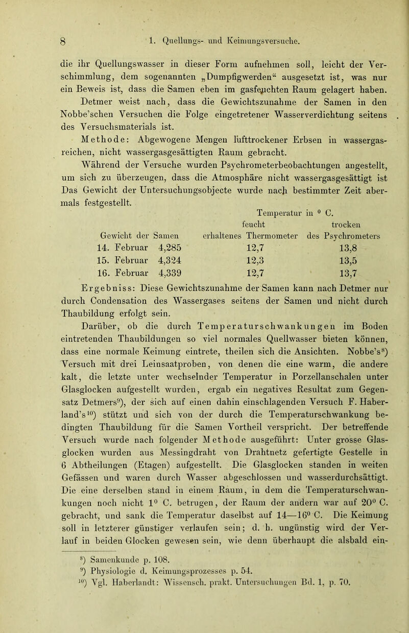 die ihr Quellungswasser in dieser Form aufnehmen soll, leicht der Ver- schimmlung, dem sogenannten „Dumpfigwerden“ ausgesetzt ist, was nur ein Beweis ist, dass die Samen eben im gasfejichten Raum gelagert haben. Detmer weist nach, dass die Gewichtszunahme der Samen in den Nobbe’schen Versuchen die Folge eingetretener Wasserverdichtung seitens des Versuchsmaterials ist. Methode: Abgewogene Mengen lufttrockener Erbsen in wassergas- reichen, nicht wassergasgesättigten Raum gebracht. Während der Versuche wurden Psychrometerbeobachtungen angestellt, um sich zu überzeugen, dass die Atmosphäre nicht wassergasgesättigt ist Das Gewicht der Untersuchungsobjecte wurde nach bestimmter Zeit aber- mals festgestellt. Temperatur in 0 C. feucht trocken Gewicht der Samen erhaltenes Thermometer des Psychrometers 14. Februar 4,285 12,7 13,8 15. Februar 4,324 12,3 13,5 16. Februar 4,339 12,7 13,7 Ergebniss: Diese Gewichtszunahme der Samen kann nach Detmer nur durch Condensation des Wassergases seitens der Samen und nicht durch Thaubildung erfolgt sein. Darüber, ob die durch Temperaturschwankungen im Boden eintretenden Thaubildungen so viel normales Quellwasser bieten können, dass eine normale Keimung eintrete, theilen sich die Ansichten. Nobbe’s8) Versuch mit drei Leinsaatproben, von denen die eine warm, die andere kalt, die letzte unter wechselnder Temperatur in Porzellanschalen unter Glasglocken aufgestellt wurden, ergab ein negatives Resultat zum Gegen- satz Detmers9), der sich auf einen dahin einschlagenden Versuch F. Haber- land’s10) stützt und sich von der durch die Temperaturschwankung be- dingten Thaubildung für die Samen Vortheil verspricht. Der betreffende Versuch wurde nach folgender Methode ausgeführt: Unter grosse Glas- glocken wurden aus Messingdraht von Drahtnetz gefertigte Gestelle in 6 Abtheilungen (Etagen) aufgestellt. Die Glasglocken standen in weiten Gefässen und waren durch Wasser abgeschlossen und wasserdurchsättigt. Die eine derselben stand in einem Raum, in dem die Temperaturschwau- kungen noch nicht 1° C. betrugen, der Raum der andern war auf 20° C. gebracht, und sank die Temperatur daselbst auf 14—16° C. Die Keimung soll in letzterer günstiger verlaufen sein; d. h. ungünstig wird der Ver- lauf in beiden Glocken gewesen sein, wie denn überhaupt die alsbald ein- 8) Samenkunde p. 108. 9) Physiologie d. Keimungsprozesses p. 54. 10) Vgl. Haberlandt: Wissensch. prakt. Untersuchungen Bd. 1, p. 70.