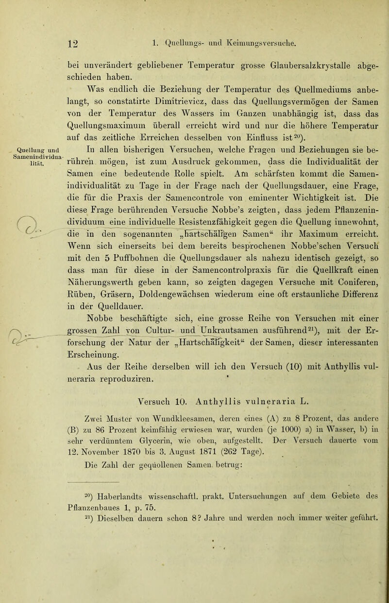 Quellung und Samenindividua- lität. 12 1. QueÜungs- und Kcimungsversuche. bei unverändert gebliebener Temperatur grosse Glaubersalzkrystalle abge- schieden haben. Was endlich die Beziehung der Temperatur des Quellmediums anbe- langt, so constatirte Dimitrieviez, dass das Quellungsvermögen der Samen von der Temperatur des Wassers im Ganzen unabhängig ist, dass das Quellungsmaximum überall erreicht wird und nur die höhere Temperatur auf das zeitliche Erreichen desselben von Einfluss ist20). In allen bisherigen Versuchen, welche Fragen und Beziehungen sie be- rühren mögen, ist zum Ausdruck gekommen, dass die Individualität der Samen eine bedeutende Rolle spielt. Am schärfsten kommt die Samen- individualität zu Tage in der Frage nach der Quellungsdauer, eine Frage, die für die Praxis der Samencontrole von eminenter Wichtigkeit ist. Die diese Frage berührenden Versuche Nobbe’s zeigten, dass jedem Pflauzeniu- dividuum eine individuelle Resistenzfähigkeit gegen die Quellung iunewohnt, die in den sogenannten „hartschälfgen Samen“ ihr Maximum erreicht. Wenn sich einerseits bei dem bereits besprochenen Nobbe’schen Versuch mit den 5 Puffbohnen die Quellungsdauer als nahezu identisch gezeigt, so dass man für diese in der Samencontrolpraxis für die Quellkraft einen Näherungswerth geben kann, so zeigten dagegen Versuche mit Coniferen, Rüben, Gräsern, Doldengewächsen wiederum eine oft erstaunliche Differenz in der Quelldauer. Nobbe beschäftigte sich, eine grosse Reihe von Versuchen mit einer grossen Zahl von Cultur- und Unkrautsamen ausführend21), mit der Er- forschung der Natur der „Hartschaligkeit“ der Samen, dieser interessanten Erscheinung. Aus der Reihe derselben will ich den Versuch (10) mit Anthyllis vul- neraria reproduziren. Versuch 10. Anthyllis vulneraria L. Zwei Muster von Wundkleesamen, deren eines (A) zu 8 Prozent, das andere (B) zu 86 Prozent keimfähig erwiesen war, wurden (je 1000) a) in Wasser, b) in sehr verdünntem Glycerin, wie oben, aufgestellt. Der Versuch dauerte vom 12. November 1870 bis 8. August 1871 (262 Tage). Die Zahl der gequollenen Samen betrug: -°) Haberlandts wissenschaftl. prakt. Untersuchungen auf dem Gebiete des Pflanzenbaues 1, p. 75. 21) Dieselben dauern schon 8? Jahre und werden noch immer weiter geführt.